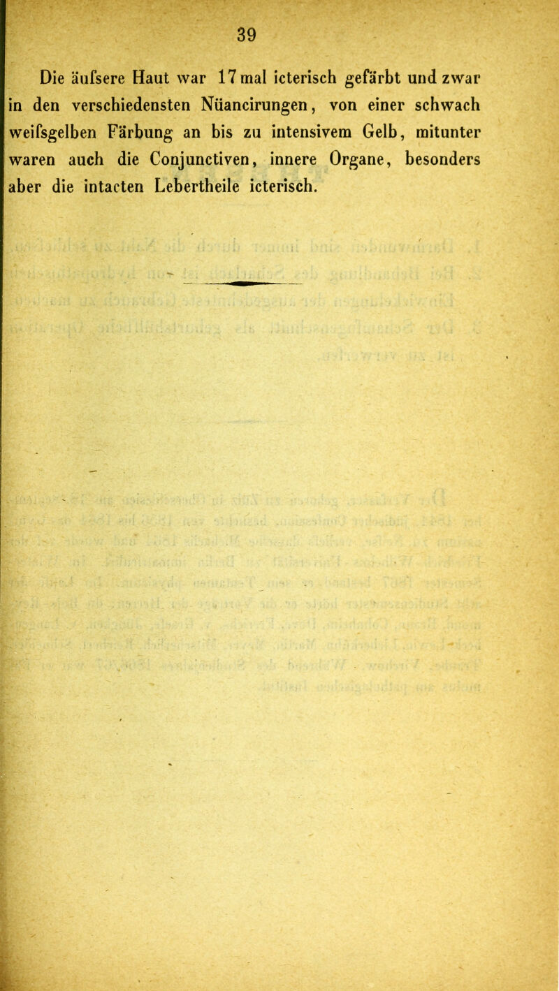 Die äufsere Haut war 17 mal icterisch gefärbt und zwar in den verschiedensten Nüancirungen, von einer schwach weifsgelben Färbung an bis zu intensivem Gelb, mitunter waren auch die Conjunctiven, innere Organe, besonders aber die intacten Lebertheile icterisch.