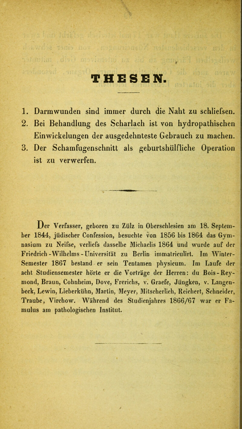 THESEN 1. Darm wunden sind immer durch die Naht zu schliefsen, 2. Bei Behandlung des Scharlach ist von hydropathischen Einwickelungen der ausgedehnteste Gebrauch zu machen. 3. Der Schamfugenschnitt als geburtshülfliche Operation ist zu verwerfen. Der Verfasser, geboren zu Zülz in Oberschlesien am 18. Septem- ber 1844, jüdischer Confession, besuchte von 1856 bis 1864 das Gym- nasium zu Neifse, verliefs dasselbe Michaelis 1864 und wurde auf der Friedrich-Wilhelms-Universität zu Berlin immalriculirt. Im Winter- Semester 1867 bestand er sein Tentamen physicum. Im Laufe der acht Studiensemester hörte er die Vorträge der Herren: du Bois-Rey- mond, Braun, Cohnheim, Dove, Frerichs, v. Graefe, Jüngken, v. Langen- beck, Lewin, Lieberkühn, Martin, Meyer, Mitscherlich, Reichert, Schneider, Traube, Virchow. Während des Studienjahres 1866/67 war er Fa- mulus am pathologischen Institut.