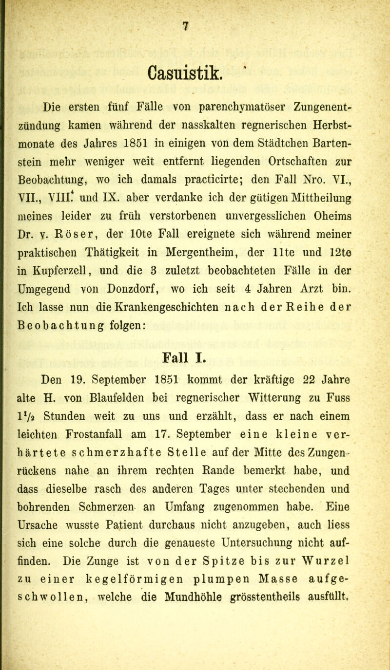 Casuistik. Die ersten fünf Fälle von parenchymatöser Zungenent- zündung kamen während der nasskalten regnerischen Herbst- monate des Jahres 1851 in einigen von dem Städtchen Barten- stein mehr weniger weit entfernt liegenden Ortschaften zur Beobachtung, wo ich damals practicirte; den Fall Nro. VI., YIL, VIII.* und IX. aber verdanke ich der gütigen Mittheilung meines leider zu früh verstorbenen unvergesslichen Oheims Dr. V. Böser, der lOte Fall ereignete sich während meiner praktischen Thätigkeit in Mergentheim, der Ute und 12te in Kupferzell, und die 3 zuletzt beobachteten Fälle in der Umgegend von Donzdorf, wo ich seit 4 Jahren Arzt bin. Ich lasse nun die Krankengeschichten nach derBeihe der Beobachtung folgen: Fall I. Den 19. September 1851 kommt der kräftige 22 Jahre alte H. von Blaufelden bei regnerischer Witterung zu Fuss IV2 Stunden weit zu uns und erzählt, dass er nach einem leichten Frostanfall am 17. September eine kleine ver- härtete schmerzhafte Stelle auf der Mitte des Zungen rückens nahe an ihrem rechten Bande bemerkt habe, und dass dieselbe rasch des anderen Tages unter stechenden und bohrenden Schmerzen an Umfang zugenommen habe. Eine Ursache wusste Patient durchaus nicht anzugeben, auch liess sich eine solche durch die genaueste Untersuchung nicht auf- finden. Die Zunge ist von der Spitze bis zur Wurzel zu einer kegelförmigen plumpen Masse aufge- schwollen, welche die Mundhöhle grösstentheils ausfüllt.