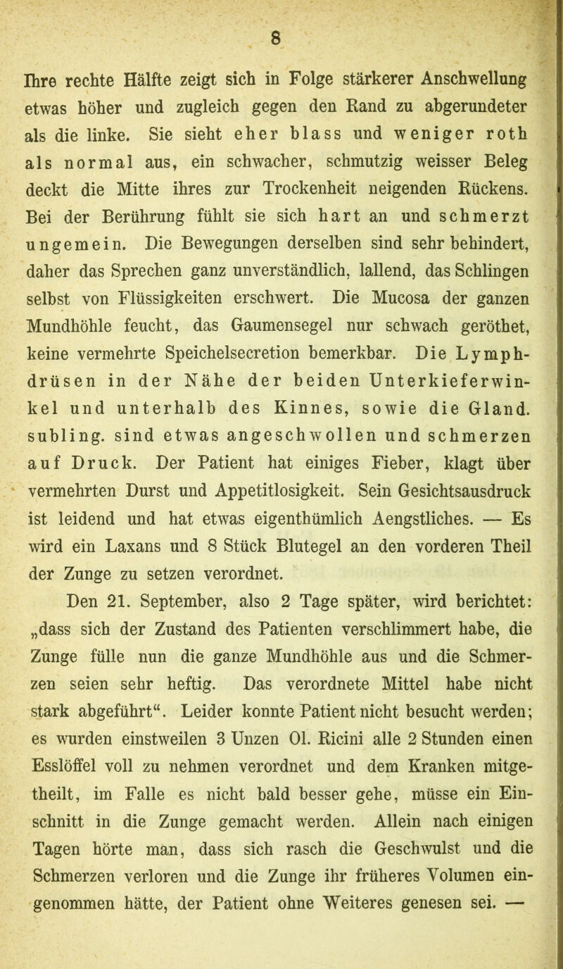 Ihre rechte Hälfte zeigt sich in Folge stärkerer Anschwellung etwas höher und zugleich gegen den Rand zu abgerundeter als die linke. Sie sieht eher blass und weniger roth als normal aus, ein schwacher, schmutzig weisser Beleg deckt die Mitte ihres zur Trockenheit neigenden Rückens. Bei der Berührung fühlt sie sich hart an und schmerzt ungemein. Die Bewegungen derselben sind sehr behindert, daher das Sprechen ganz unverständlich, lallend, das Schlingen selbst von Flüssigkeiten erschwert. Die Mucosa der ganzen Mundhöhle feucht, das Gaumensegel nur schwach geröthet, keine vermehrte Speichelsecretion bemerkbar. Die Lymph- drüsen in der Nähe der beiden Unterkieferwin- kel und unterhalb des Kinnes, sowie die Gland. subling. sind etwas angeschwollen und schmerzen auf Druck. Der Patient hat einiges Fieber, klagt über vermehrten Durst und Appetitlosigkeit. Sein Gesichtsausdruck ist leidend und hat etwas eigenthümlich Aengstliches. — Es wird ein Laxans und 8 Stück Blutegel an den vorderen Theil der Zunge zu setzen verordnet. Den 21. September, also 2 Tage später, wird berichtet: „dass sich der Zustand des Patienten verschlimmert habe, die Zunge fülle nun die ganze Mundhöhle aus und die Schmer- zen seien sehr heftig. Das verordnete Mittel habe nicht stark abgeführt“. Leider konnte Patient nicht besucht werden; es wurden einstweilen 3 Unzen Ol. Ricini alle 2 Stunden einen Esslöffel voll zu nehmen verordnet und dem Kranken mitge- theilt, im Falle es nicht bald besser gehe, müsse ein Ein- schnitt in die Zunge gemacht werden. Allein nach einigen Tagen hörte man, dass sich rasch die Geschwulst und die Schmerzen verloren und die Zunge ihr früheres Volumen ein- genommen hätte, der Patient ohne Weiteres genesen sei. —