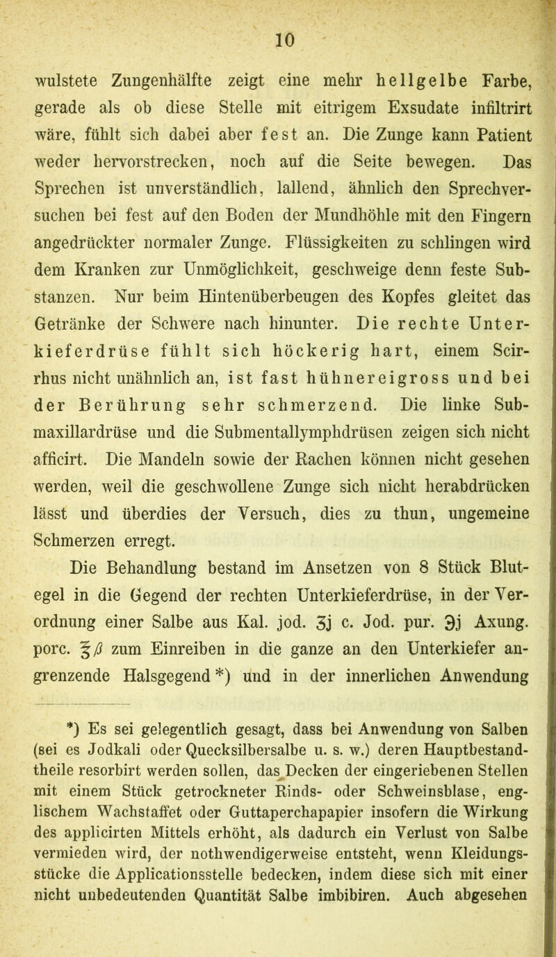 wulstete Zungenhälfte zeigt eine mehr hellgelbe Farbe, gerade als ob diese Stelle mit eitrigem Exsudate infiltrirt wäre, fühlt sich dabei aber fest an. Die Zunge kann Patient weder hervorstrecken, noch auf die Seite bewegen. Das Sprechen ist unverständlich, lallend, ähnlich den Sprechver- suchen bei fest auf den Boden der Mundhöhle mit den Fingern angedrückter normaler Zunge. Flüssigkeiten zu schlingen wird dem Kranken zur Unmöglichkeit, geschweige denn feste Sub- stanzen. Nur beim Hintenüberbeugen des Kopfes gleitet das Getränke der Schwere nach hinunter. Die rechte Unter- kieferdrüse fühlt sich höckerig hart, einem Scir- rhus nicht unähnlich an, ist fast hühnereigross und bei der Berührung sehr schmerzend. Die linke Sub- maxillardrüse und die Submentallymphdrüsen zeigen sich nicht afficirt. Die Mandeln sowie der Rachen können nicht gesehen werden, weil die geschwollene Zunge sich nicht herabdrücken lässt und überdies der Versuch, dies zu thun, ungemeine Schmerzen erregt. Die Behandlung bestand im Ansetzen von 8 Stück Blut- egel in die Gegend der rechten Unterkieferdrüse, in der Ver- ordnung einer Salbe aus Kal. jod. Sj c. Jod. pur. 3j Axung. porc. zum Einreiben in die ganze an den Unterkiefer an- grenzende Halsgegend *) und in der innerlichen Anwendung *) Es sei gelegentlich gesagt, dass bei Anwendung von Salben (sei es Jodkali oder Quecksilbersalbe u. s. w.) deren Hauptbestand- theile resorbirt werden sollen, das^Decken der eingeriebenen Stellen mit einem Stück getrockneter Rinds- oder Schweinsblase, eng- lischem Wachstaffet oder Guttaperchapapier insofern die Wirkung des applicirten Mittels erhöht, als dadurch ein Verlust von Salbe vermieden wird, der nothwendigerweise entsteht, wenn Kleidungs- stücke die Applicationsstelle bedecken, indem diese sich mit einer nicht unbedeutenden Quantität Salbe imbibiren. Auch abgesehen