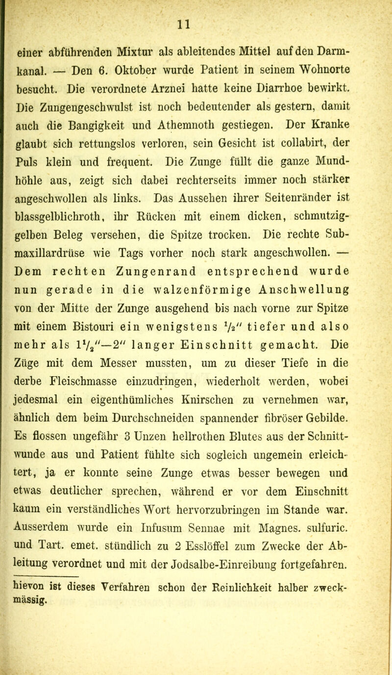 einer abführenden Mixtur als ableitendes Mittel auf den Darm- kanal. — Den 6. Oktober wurde Patient in seinem Wohnorte besucht. Die verordnete Arznei hatte keine Diarrhoe bewirkt. Die Zungengeschwulst ist noch bedeutender als gestern, damit auch die Bangigkeit und Athemnoth gestiegen. Der Kranke glaubt sich rettungslos verloren, sein Gesicht ist collabirt, der Puls klein und frequent. Die Zunge füllt die ganze Mund- höhle aus, zeigt sich dabei rechterseits immer noch stärker angeschwollen als links. Das Aussehen ihrer Seitenränder ist blassgelblichroth, ihr Rücken mit einem dicken, schmutzig- gelben Beleg versehen, die Spitze trocken. Die rechte Sub- maxillardrüse wie Tags vorher noch stark angeschwollen. — Dem rechten Zungenrand entsprechend wurde nun gerade in die walzenförmige Anschwellung von der Mitte der Zunge ausgehend bis nach vorne zur Spitze mit einem Bistouri ein wenigstens V2 tiefer und also mehr als langer Einschnitt gemacht. Die Züge mit dem Messer mussten, um zu dieser Tiefe in die derbe Fleischmasse einzudringen, wiederholt werden, wobei jedesmal ein eigenthümliches Knirschen zu vernehmen war, ähnlich dem beim Durchschneiden spannender fibröser Gebilde. Es flössen ungefähr 3 Unzen hellrothen Blutes aus der Schnitt- wunde aus und Patient fühlte sich sogleich ungemein erleich- tert, ja er konnte seine Zunge etwas besser bewegen und etwas deutlicher sprechen, während er vor dem Einschnitt kaum ein verständliches Wort hervorzubringen im Stande war. Ausserdem wurde ein Infusum Sennae mit Magnes. sulfuric. und Tart. emet. stündlich zu 2 Esslöffel zum Zwecke der Ab- leitung verordnet und mit der Jodsalbe-Einreibung fortgefahren. hievon ist dieses Verfahren schon der Reinlichkeit halber zweck- mässig.