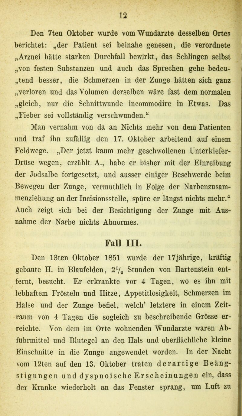 Den 7ten Oktober wurde vom Wundärzte desselben Ortes berichtet: „der Patient sei beinahe genesen, die verordnete „Arznei hätte starken Durchfall bewirkt, das Schlingen selbst „von festen Substanzen und auch das Sprechen gehe bedeu- „tend besser, die Schmerzen in der Zunge hätten sich ganz „verloren und das Volumen derselben wäre fast dem normalen „gleich, nur die Schnittwunde incommodire in Etwas. Das „Fieber sei vollständig verschwunden.“ Man vernahm von da an Nichts mehr von dem Patienten und traf ihn zufällig den 17. Oktober arbeitend auf einem Feldwege. „Der jetzt kaum mehr geschwollenen Unterkiefer- Drüse wegen, erzählt A., habe er bisher mit der Einreibung der Jodsalbe fortgesetzt, und ausser einiger Beschwerde heim Bewegen der Zunge, vermuthlich in Folge der Narbenzusam- menziehung an der Incisionsstelle, spüre er längst nichts mehr.“ Auch zeigt sich bei der Besichtigung der Zunge mit Aus- nahme der Narbe nichts Abnormes. Fall III. Den 13ten Oktober 1851 wurde der 17jährige, kräftig gebaute H. in Blaufelden, 27* Stunden von Bartenstein ent- fernt, besucht. Er erkrankte vor 4 Tagen, wo es ihn mit lebhaftem Frösteln und Hitze, Appetitlosigkeit, Schmerzen im Halse und der Zunge befiel, welch’ letztere in einem Zeit- raum von 4 Tagen die sogleich zu beschreibende Grösse er- reichte. Von dem im Orte wohnenden Wundarzte waren Ab- führmittel und Blutegel an den Hals und oberflächliche kleine Einschnitte in die Zunge angewendet worden. In der Nacht vom 12ten auf den 13. Oktober traten derartige Beäng- stigungen und dyspnoische Erscheinungen ein, dass der Kranke wiederholt an das Fenster sprang, um Luft zu