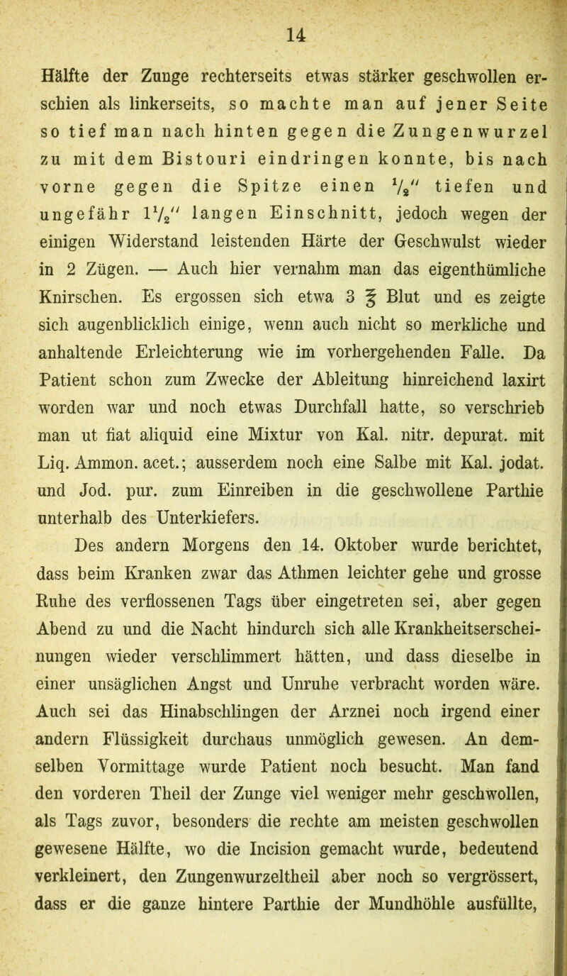 Hälfte der Zunge rechterseits etwas stärker geschwollen er- schien als linkerseits, so machte man auf jener Seite so tief man nach hinten gegen die Zungenwurzel zu mit dem Bistouri eindringen konnte, bis nach vorne gegen die Spitze einen Vg tiefen und ungefähr 172 langen Einschnitt, jedoch wegen der einigen Widerstand leistenden Härte der Geschwulst wieder in 2 Zügen. — Auch hier vernahm man das eigenthümliche Knirschen. Es ergossen sich etwa 3 § Blut und es zeigte sich augenblicklich einige, wenn auch nicht so merkliche und anhaltende Erleichterung wie im vorhergehenden Falle. Da Patient schon zum Zwecke der Ableitung hinreichend laxirt worden war und noch etwas Durchfall hatte, so verschrieb man ut fiat aliquid eine Mixtur von Kal. nitr. depurat. mit Liq. Ammon, acet.; ausserdem noch eine Salbe mit Kal. jodat. und Jod. pur. zum Einreiben in die geschwollene Parthie unterhalb des Unterkiefers. Des andern Morgens den 14. Oktober wurde berichtet, dass beim Kranken zwar das Athmen leichter gehe und grosse Ruhe des verflossenen Tags über eingetreten sei, aber gegen Abend zu und die Nacht hindurch sich alle Krankheitserschei- nungen wieder verschlimmert hätten, und dass dieselbe in einer unsäglichen Angst und Unruhe verbracht worden wäre. Auch sei das Hinabschlingen der Arznei noch irgend einer andern Flüssigkeit durchaus unmöglich gewesen. An dem- selben Vormittage wurde Patient noch besucht. Man fand den vorderen Theil der Zunge viel weniger mehr geschwollen, als Tags zuvor, besonders die rechte am meisten geschwollen gewesene Hälfte, wo die Incision gemacht wurde, bedeutend verkleinert, den Zungen wurzeltheil aber noch so vergrössert, dass er die ganze hintere Parthie der Mundhöhle ausfüllte.