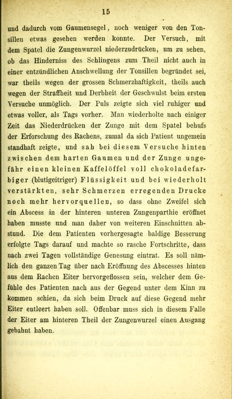 und dadurch vom Gaumensegel, noch weniger von den Ton- sillen etwas gesehen werden konnte. Der Versuch, mit dem Spatel die Zungenwurzel niederzudrücken, um zu sehen, ob das Hinderniss des Sehlingens zum Theil nicht auch in einer entzündlichen Anschwellung der Tonsillen begründet sei, war theils wegen der grossen Schmerzhaftigkeit, theils auch wegen der Straffheit und Derbheit der Geschwulst beim ersten Versuche unmöglich. Der Puls zeigte sich viel ruhiger und etwas voller, als Tags vorher. Man wiederholte nach einiger Zeit das Niederdrücken der Zunge mit dem Spatel behufs der Erforschung des Rachens, zumal da sich Patient ungemein standhaft zeigte, und sah bei diesem Versuche hinten zwischen dem harten Gaumen und der Zunge unge- fähr einen kleinen Kaffelöffel voll chokoladefar- biger (blutigeitriger) Flüssigkeit und bei wiederholt verstärkten, sehr Schmerzen erregenden Drucke noch mehr hervorquellen, so dass ohne Zweifel sich ein Abscess in der hinteren unteren Zungenparthie eröffnet haben musste und man daher von weiteren Einschnitten ab- stund. Die dem Patienten vorhergesagte baldige Besserung erfolgte Tags darauf und machte so rasche Fortschritte, dass nach zwei Tagen vollständige Genesung eintrat. Es soll näm- lich den ganzen Tag über nach Eröffnung des Abscesses hinten aus dem Rachen Eiter hervorgeflossen sein, welcher dem Ge- fühle des Patienten nach aus der Gegend unter dem Kinn zu kommen schien, da sich beim Druck auf diese Gegend mehr Eiter entleert haben soll. Offenbar muss sich in diesem Falle der Eiter am hinteren Theil der Zungenwurzel einen Ausgang gebahnt haben.