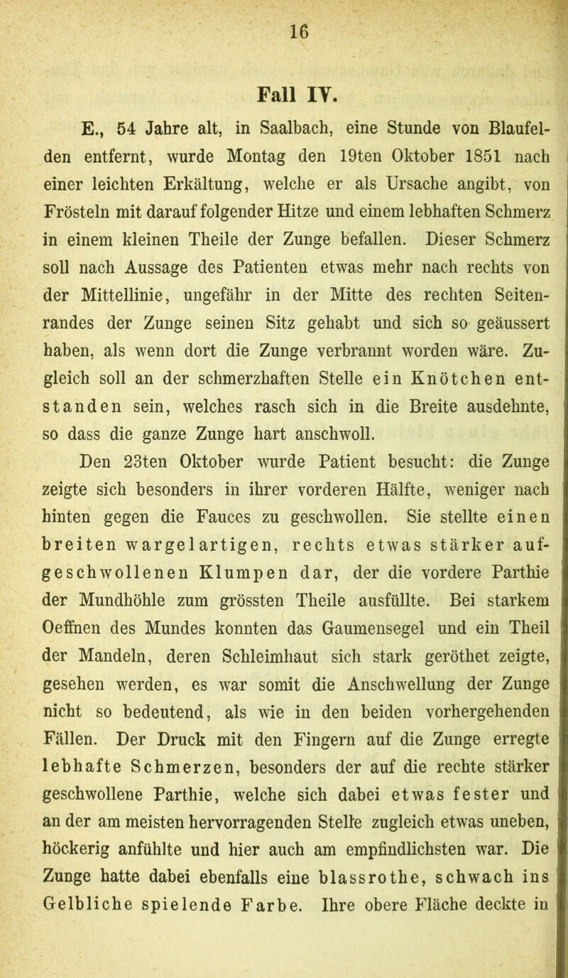 Fall IV. E., 54 Jahre alt, in Saalbach, eine Stunde von Blaufel- den entfernt, wurde Montag den 19ten Oktober 1851 nach einer leichten Erkältung, welche er als Ursache angibt, von Frösteln mit darauf folgender Hitze und einem lebhaften Schmerz in einem kleinen Theile der Zunge befallen. Dieser Schmerz soll nach Aussage des Patienten etwas mehr nach rechts von der Mittellinie, ungefähr in der Mitte des rechten Seiten- randes der Zunge seinen Sitz gehabt und sich so geäussert haben, als wenn dort die Zunge verbrannt worden wäre. Zu- gleich soll an der schmerzhaften Stelle ein Knötchen ent- standen sein, welches rasch sich in die Breite ausdehnte, so dass die ganze Zunge hart anschwoll. Den 23ten Oktober wurde Patient besucht: die Zunge zeigte sich besonders in ihrer vorderen Hälfte, weniger nach hinten gegen die Fauces zu geschwollen. Sie stellte einen breiten wargelartigen, rechts etwas stärker auf- geschwollenen Klumpen dar, der die vordere Parthie der Mundhöhle zum grössten Theile ausfüllte. Bei starkem Oeffnen des Mundes konnten das Gaumensegel und ein Theil der Mandeln, deren Schleimhaut sich stark geröthet zeigte, gesehen werden, es war somit die Anschwellung der Zunge nicht so bedeutend, als wie in den beiden vorhergehenden Fällen. Der Druck mit den Fingern auf die Zunge erregte lebhafte Schmerzen, besonders der auf die rechte stärker geschwollene Parthie, welche sich dabei etwas fester und an der am meisten hervorragenden Steife zugleich etwas uneben, höckerig anfühlte und hier auch am empfindlichsten war. Die Zunge hatte dabei ebenfalls eine blassrothe, schwach ins Gelbliche spielende Farbe. Ihre obere Fläche deckte in