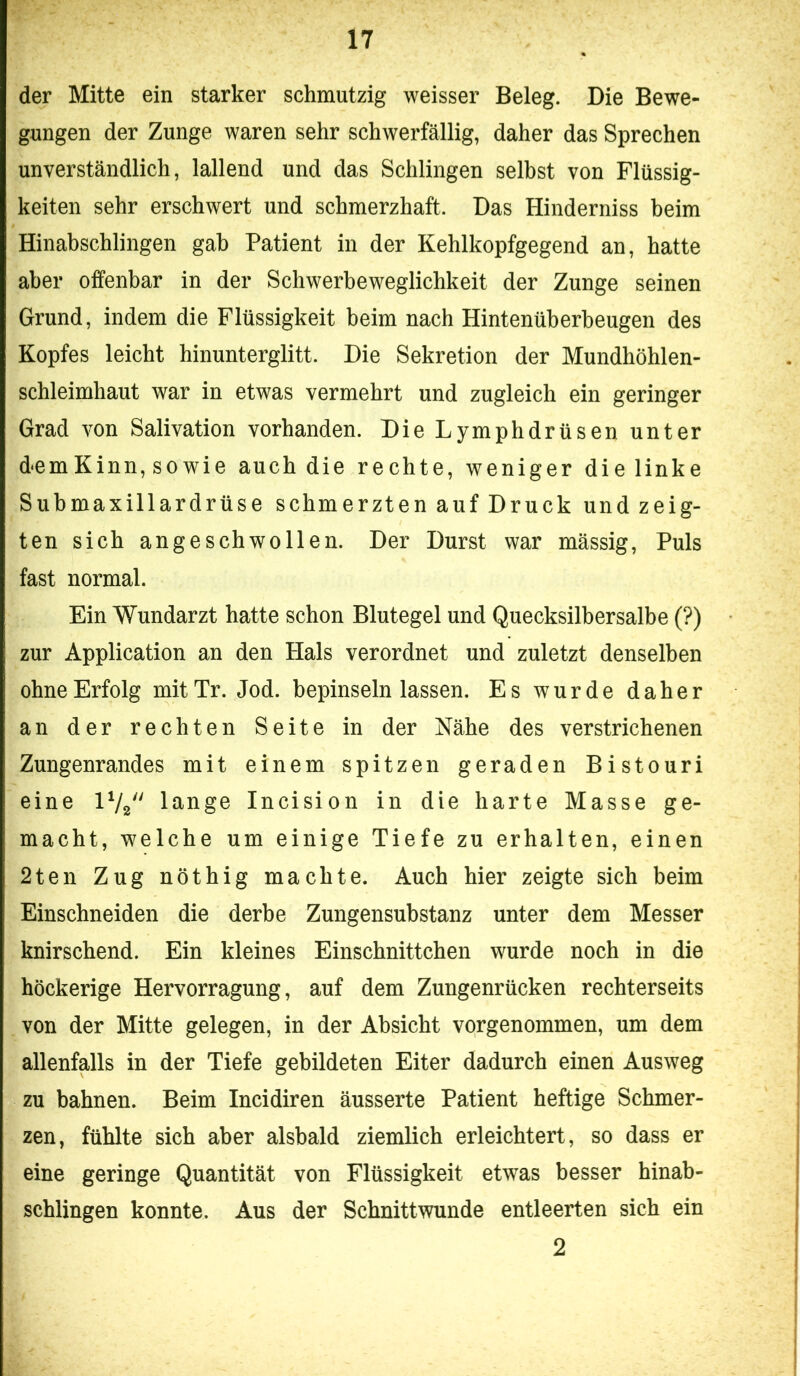 der Mitte ein starker schmutzig weisser Beleg. Die Bewe- gungen der Zunge waren sehr schwerfällig, daher das Sprechen unverständlich, lallend und das Schlingen selbst von Flüssig- keiten sehr erschwert und schmerzhaft. Das Hinderniss beim Hinabschlingen gab Patient in der Kehlkopfgegend an, hatte aber offenbar in der Schwerbeweglichkeit der Zunge seinen Grund, indem die Flüssigkeit beim nach Hintenüberbeugen des Kopfes leicht hinunterglitt. Die Sekretion der Mundhöhlen- schleimhaut war in etwas vermehrt und zugleich ein geringer Grad von Salivation vorhanden. Die Lymphdrüsen unter demKinn, so wie auch die rechte, weniger die linke Submaxillardrüse schmerzten auf Druck und zeig- ten sich angeschwollen. Der Durst war mässig. Puls fast normal. Ein Wundarzt hatte schon Blutegel und Quecksilbersalbe (?) zur Application an den Hals verordnet und zuletzt denselben ohne Erfolg mit Tr. Jod. bepinseln lassen. Es wurde daher an der rechten Seite in der Nähe des verstrichenen Zungenrandes mit einem spitzen geraden Bistouri eine IV2 lange Incision in die harte Masse ge- macht, welche um einige Tiefe zu erhalten, einen 2ten Zug nöthig machte. Auch hier zeigte sich beim Einschneiden die derbe Zungensubstanz unter dem Messer knirschend. Ein kleines Einschnittchen wurde noch in die höckerige Hervorragung, auf dem Zungenrücken rechterseits von der Mitte gelegen, in der Absicht vorgenommen, um dem allenfalls in der Tiefe gebildeten Eiter dadurch einen Ausweg zu bahnen. Beim Incidiren äusserte Patient heftige Schmer- zen, fühlte sich aber alsbald ziemlich erleichtert, so dass er eine geringe Quantität von Flüssigkeit etwas besser hinab- schlingen konnte. Aus der Schnittwunde entleerten sich ein 2