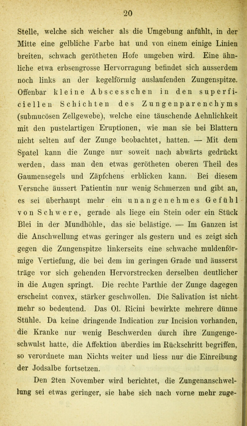 Stelle, welche sich weicher als die Umgebung anfühlt, in der Mitte eine gelbliche Farbe hat und von einem einige Linien breiten, schwach gerötheten Hofe umgeben wird. Eine ähn- liche etwa erbsengrosse Hervorragung befindet sich ausserdem noch links an der kegelförmig auslaufenden Zungenspitze. Offenbar kleine Abscesschen in den superfi- ciellen Schichten des Zungenparenchyms (submucösen Zellgewebe), welche eine täuschende Aehnlichkeit mit den pustelartigen Eruptionen, wie man sie bei Blattern nicht selten auf der Zunge beobachtet, hatten. — Mit dem Spatel kann die Zunge nur soweit nach abwärts gedrückt werden, dass man den etwas gerötheten oberen Theil des Gaumensegels und Zäpfchens erblicken kann. Bei diesem Versuche äussert Patientin nur wenig Schmerzen und gibt an, es sei überhaupt mehr ein unangenehmes Gefühl von Schwere, gerade als liege ein Stein oder ein Stück Blei in der Mundhöhle, das sie belästige. — Im Ganzen ist die Anschwellung etwas geringer als gestern und es zeigt sich gegen die Zungenspitze linkerseits eine schwache muldenför- mige Vertiefung, die bei dem im geringen Grade und äusserst träge vor sich gehenden Hervorstrecken derselben deutlicher in die Augen springt. Die rechte Parthie der Zunge dagegen erscheint convex, stärker geschwollen. Die Salivation ist nicht mehr so bedeutend. Das 01. Ricini bewirkte mehrere dünne Stühle. Da keine dringende Indication zur Incision vorhanden, die Kranke nur wenig Beschwerden durch ihre Zungenge- schwulst hatte, die Affektion überdies im Rückschritt begriffen, so verordnete man Nichts weiter und liess nur die Einreibung der Jodsalbe fortsetzen. Den 2ten November wird berichtet, die Zungenanschwel- lung sei etwas geringer, sie habe sich nach vorne mehr zuge-