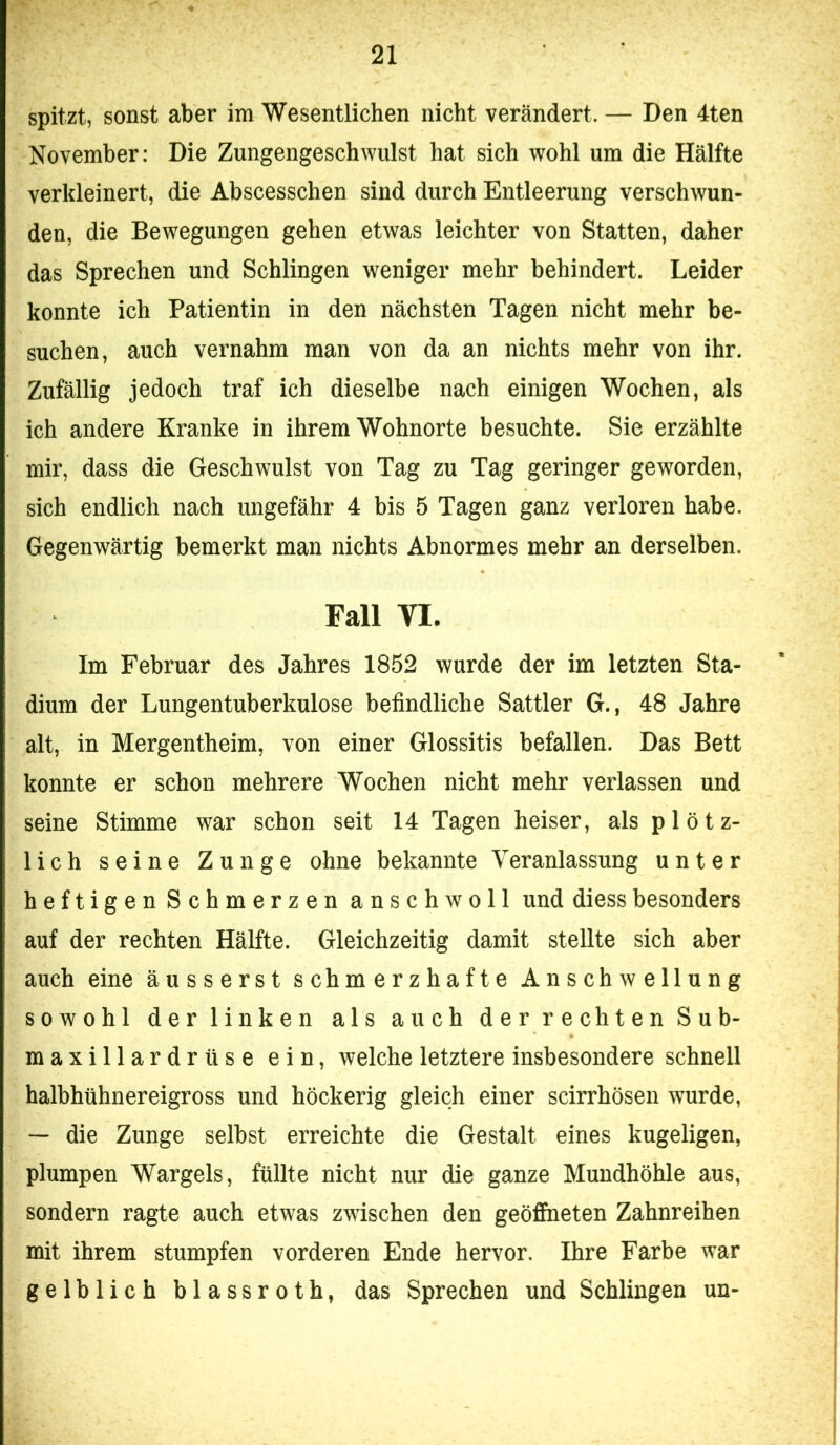 spitzt, sonst aber im Wesentlichen nicht verändert. — Den 4ten November: Die Zungengeschwulst hat sich wohl um die Hälfte verkleinert, die Abscesschen sind durch Entleerung verschwun- den, die Bewegungen gehen etwas leichter von Statten, daher das Sprechen und Schlingen weniger mehr behindert. Leider konnte ich Patientin in den nächsten Tagen nicht mehr be- suchen, auch vernahm man von da an nichts mehr von ihr. Zufällig jedoch traf ich dieselbe nach einigen Wochen, als ich andere Kranke in ihrem Wohnorte besuchte. Sie erzählte mir, dass die Geschwulst von Tag zu Tag geringer geworden, sich endlich nach ungefähr 4 bis 5 Tagen ganz verloren habe. Gegenwärtig bemerkt man nichts Abnormes mehr an derselben. Fall VI. Im Februar des Jahres 1852 wurde der im letzten Sta- dium der Lungentuberkulose befindliche Sattler G., 48 Jahre alt, in Mergentheim, von einer Glossitis befallen. Das Bett konnte er schon mehrere Wochen nicht mehr verlassen und seine Stimme war schon seit 14 Tagen heiser, als plötz- lich seine Zunge ohne bekannte Veranlassung unter heftigen Schmerzen anschwoll und diessbesonders auf der rechten Hälfte. Gleichzeitig damit stellte sich aber auch eine äusserst schmerzhafte Anschwellung sowohl der linken als auch der rechten Sub- maxillardrüse ein, welche letztere insbesondere schnell halbhühnereigross und höckerig gleich einer scirrhösen wurde, — die Zunge selbst erreichte die Gestalt eines kugeligen, plumpen Wargels, füllte nicht nur die ganze Mundhöhle aus, sondern ragte auch etwas zwischen den geöffneten Zahnreihen mit ihrem stumpfen vorderen Ende hervor. Ihre Farbe war gelblich blassroth, das Sprechen und Schlingen un-