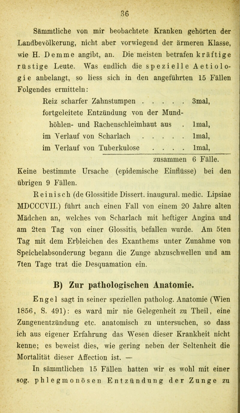 Sämmtliche von mir beobachtete Kranken gehörten der Landbevölkerung, nicht aber vorwiegend der ärmeren Klasse, wie H. Demme angibt, an. Die meisten betrafen kräftige rüstige Leute. Was endlich die spezielle Aetiolo- g i e anbelangt, so Hess sich in den angeführten 15 Fällen Folgendes ermitteln: Reiz scharfer Zahnstumpen 3mal, fortgeleitete Entzündung von der Mund- höhlen- und Rachenschleimhaut aus . Imal, im Verlauf von Scharlach Imal, im Verlauf von Tuberkulose .... Imal, zusammen 6 Fälle. Keine bestimmte Ursache (epidemische Einflüsse) bei den übrigen 9 Fällen. R e i n i s c h (de Glossitide Dissert. inaugural. medic. Lipsiae MDCCCVII.) führt auch einen Fall von einem 20 Jahre alten Mädchen an, welches von Scharlach mit heftiger Angina und am 2ten Tag von einer Glossitia. befallen wurde. Am 5ten Tag mit dem Erbleichen des Exanthems unter Zunahme von Speichelabsonderung begann die Zunge abzuschwellen und am 7ten Tage trat die Desquamation ein. B) Zur pathologischen Anatomie. Engel sagt in seiner speziellen patholog. Anatomie (Wien 1856, S. 491): es ward mir nie Gelegenheit zu Theil, eine Zungenentzündung etc. anatomisch zu untersuchen, so dass ich aus eigener Erfahrung das Wesen dieser Krankheit nicht kenne; es beweist dies, wie gering neben der Seltenheit die Mortalität dieser Affection ist. — In sämmtlichen 15 Fällen hatten wir es wohl mit einer sog. phlegmonösen Entzündung der Zunge zu