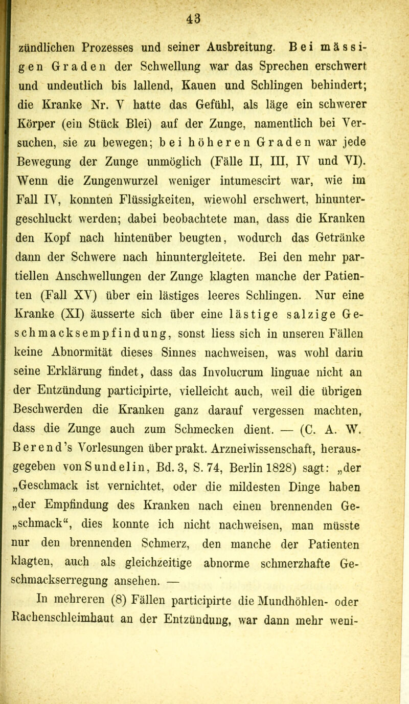 zündlichen Prozesses und seiner Ausbreitung. Bei massi- gen Graden der Schwellung war das Sprechen erschwert und undeutlich bis lallend, Kauen und Schlingen behindert; die Kranke Nr. V hatte das Gefühl, als läge ein schwerer Körper (ein Stück Blei) auf der Zunge, namentlich bei Ver- suchen, sie zu bewegen; bei höheren Graden war jede Bewegung der Zunge unmöglich (Fälle II, III, IV und VI). Wenn die Zungenwurzel weniger intumescirt war, wie im Fall lY, konnten Flüssigkeiten, wiewohl erschwert, hinunter- geschluckt werden; dabei beobachtete man, dass die Kranken den Kopf nach hintenüber beugten, wodurch das Getränke dann der Schwere nach hinuntergleitete. Bei den mehr par- tiellen Anschwellungen der Zunge klagten manche der Patien- ten (Fall XV) über ein lästiges leeres Schlingen. Nur eine Kranke (XI) äusserte sich über eine lästige salzige Ge- schmacksempfindung, sonst liess sich in unseren Fällen keine Abnormität dieses Sinnes nachweisen, was wohl darin seine Erklärung findet, dass das Involucrum linguae nicht an der Entzündung participirte, vielleicht auch, weil die übrigen Beschwerden die Kranken ganz darauf vergessen machten, dass die Zunge auch zum Schmecken dient. — (C. A. W. Berend’s Vorlesungen überprakt. Arzneiwissenschaft, heraus- gegeben vonSundelin, Bd. 3, S. 74, Berlin 1828) sagt: „der „Geschmack ist vernichtet, oder die mildesten Dinge haben „der Empfindung des Kranken nach einen brennenden Ge- „Schmackes dies konnte ich nicht nachweisen, man müsste nur den brennenden Schmerz, den manche der Patienten klagten, auch als gleichzeitige abnorme schmerzhafte Ge- schmackserregung ansehen. — In mehreren (8) Fällen participirte die Mundhöhlen- oder Kachenschleimhaut an der Entzündung, war dann mehr weni-