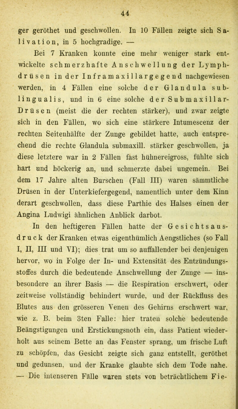 ger geröthet und geschwollen. In 10 Fällen zeigte sich Sa- livation, in 5 hochgradige. — Bei 7 Kranken konnte eine mehr weniger stark ent- wickelte schmerzhafte Anschwellung der Lymph- drtisen in der Infr amaxillargege nd nachgewiesen werden, in 4 Fällen eine solche der Glandula sub- 1 ingu a 1 is, und in 6 eine solche der Submaxillar- Drüsen (meist die der rechten stärker), und zwar zeigte sich in den Fällen, wo sich eine stärkere Intumescenz der rechten Seitenhälfte der Zunge gebildet hatte, auch entspre- chend die rechte Glandula submaxill. stärker geschwollen, ja diese letztere war in 2 Fällen fäst hühnereigross, fühlte sich hart und höckerig an, und schmerzte dabei ungemein. Bei dem 17 Jahre alten Burschen (Fall III) waren sämmtliche Drüsen in der Unterkiefergegend, namentlich unter dem Kinn derart geschwollen, dass diese Parthie des Halses einen der Angina Ludwigi ähnlichen Anblick darbot. In den heftigeren Fällen hatte der Gesichtsaus- druck der Kranken etwas eigenthümlich Aengstliches (so Fall I, II, III und YI); dies trat um so auffallender bei denjenigen hervor, wo in Folge der In- und Extensität des Entzündungs- stoffes durch die bedeutende Anschwellung der Zunge — ins- besondere an ihrer Basis — die Respiration erschwert, oder zeitweise vollständig behindert wurde, und der Rückfluss des Blutes aus den grösseren Yenen des Gehirns erschwert war, wie z. B. beim 3ten Falle: hier traten solche bedeutende Beängstigungen und Erstickungsnoth ein, dass Patient wieder- holt aus seinem Bette an das Fenster sprang, um frische Luft zu schöpfen, das Gesicht zeigte sich ganz entstellt, geröthet und gedunsen, und der Kranke glaubte sich dem Tode nahe. — Die intenseren Fälle waren stets von beträchtlichem Fie-