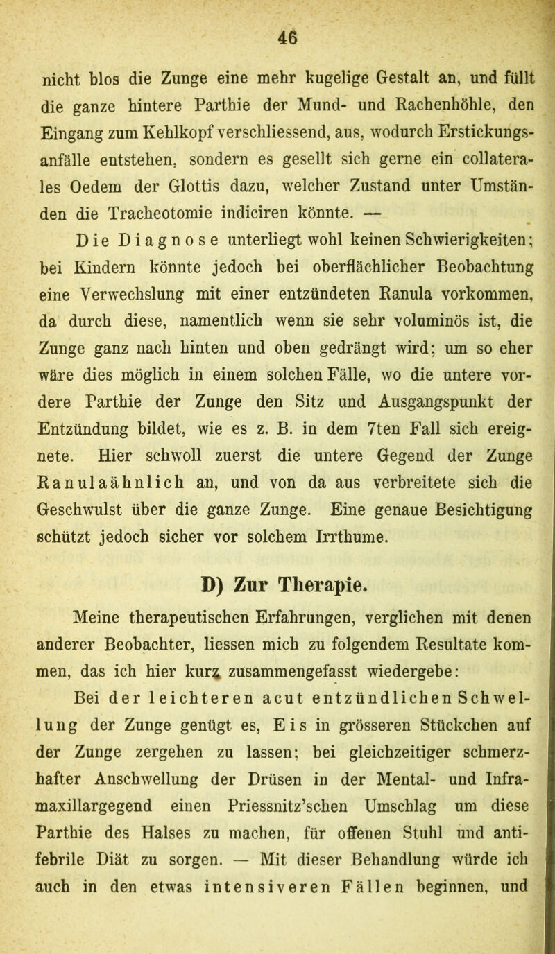 nicht blos die Zunge eine mehr kugelige Gestalt an, und füllt die ganze hintere Parthie der Mund- und Rachenhöhle, den Eingang zum Kehlkopf verschliessend, aus, wodurch Erstickungs- anfälle entstehen, sondern es gesellt sich gerne ein collatera- les Oedem der Glottis dazu, welcher Zustand unter Umstän- den die Tracheotomie indiciren könnte. — Die Diagnose unterliegt wohl keinen Schwierigkeiten; bei Kindern könnte jedoch bei oberflächlicher Beobachtung eine Verwechslung mit einer entzündeten Ranula Vorkommen, da durch diese, namentlich wenn sie sehr voluminös ist, die Zunge ganz nach hinten und oben gedrängt wird; um so eher wäre dies möglich in einem solchen Fälle, wo die untere vor- dere Parthie der Zunge den Sitz und Ausgangspunkt der Entzündung bildet, wie es z. B. in dem 7ten Fall sich ereig- nete. Hier schwoll zuerst die untere Gegend der Zunge Ranulaähnlich an, und von da aus verbreitete sich die Geschwulst über die ganze Zunge. Eine genaue Besichtigung schützt jedoch sicher vor solchem Irrthume. D) Zur Therapie. Meine therapeutischen Erfahrungen, verglichen mit denen anderer Beobachter, Hessen mich zu folgendem Resultate kom- men, das ich hier kur^ züsammengefasst wiedergebe: Bei der leichteren acut entzündlichen Schwel- lung der Zunge genügt es, Eis in grösseren Stückchen auf der Zunge zergehen zu lassen; bei gleichzeitiger schmerz- hafter Anschwellung der Drüsen in der Mental- und Infra- maxillargegend einen Priessnitz’schen Umschlag um diese Parthie des Halses zu machen, für offenen Stuhl und anti- febrile Diät zu sorgen. — Mit dieser Behandlung würde ich auch in den etwas intensiveren Fällen beginnen, und