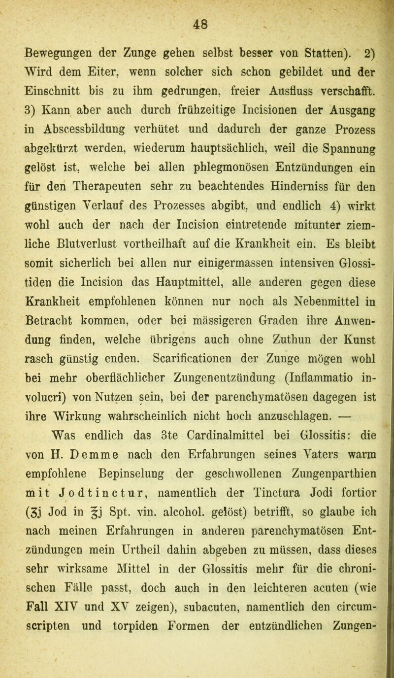 Bewegungen der Zunge gehen selbst besser von Statten). 2) Wird dem Eiter, wenn solcher sich schon gebildet und der Einschnitt bis zu ihm gedrungen, freier Ausfluss verschafft. 3) Kann aber auch durch frühzeitige Incisionen der Ausgang in Abscessbildung verhütet und dadurch der ganze Prozess abgekürzt werden, wiederum hauptsächlich, weil die Spannung gelöst ist, welche bei allen phlegmonösen Entzündungen ein für den Therapeuten sehr zu beachtendes Hinderniss für den günstigen Verlauf des Prozesses abgibt, und endlich 4) wirkt wohl auch der nach der Incision eintretende mitunter ziem- liche Blutverlust vortheilhaft auf die Krankheit ein. Es bleibt somit sicherlich bei allen nur einigermassen intensiven Glossi- tiden die Incision das Hauptmittel, alle anderen gegen diese Krankheit empfohlenen können nur noch als Nebenmittel in Betracht kommen, oder bei massigeren Graden ihre Anwen- dung finden, welche übrigens auch ohne Zuthun der Kunst rasch günstig enden. Scarificationen der Zunge mögen wohl bei mehr oberflächlicher Zungenentzündung (Inflammatio in- volucri) von Nutzen sein, bei der parenchymatösen dagegen ist ihre Wirkung wahrscheinlich nicht hoch anzuschlagen. — Was endlich das 3te Cardinalmittel bei Glossitis: die von H. Demme nach den Erfahrungen seines Vaters warm empfohlene Bepinselung der geschwollenen Zungenparthien mit Jodtinctur, namentlich der Tinctura Jodi fortior (3j Jod in Spt. vin. alcohol. gelöst) betrifft, so glaube ich nach meinen Erfahrungen in anderen parenchymatösen Ent- zündungen mein Urtheil dahin abgeben zu müssen, dass dieses sehr wirksame Mittel in der Glossitis mehr für die chroni- schen Fälle passt, doch auch in den leichteren acuten (wie Fall XIV und XV zeigen), subacuten, namentlich den circum- scripten und torpiden Formen der entzündlichen Zungen-