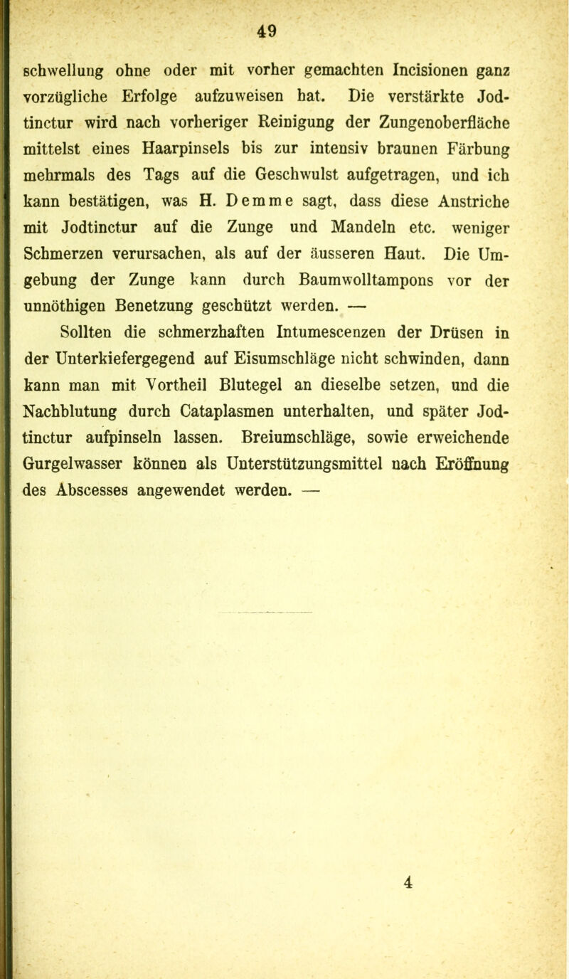 Schwellung ohne oder mit vorher gemachten Incisionen ganz vorzügliche Erfolge aufzuweisen hat. Die verstärkte Jod- tinctur wird nach vorheriger Reinigung der Zungenoberfläche mittelst eines Haarpinsels his zur intensiv braunen Färbung mehrmals des Tags auf die Geschwulst aufgetragen, und ich kann bestätigen, was H. Dem me sagt, dass diese Anstriche mit Jodtinctur auf die Zunge und Mandeln etc. weniger Schmerzen verursachen, als auf der äusseren Haut. Die Um- gebung der Zunge kann durch Baumwolltampons vor der unnöthigen Benetzung geschützt werden. — Sollten die schmerzhaften Intumescenzen der Drüsen in der Unterkiefergegend auf Eisumschläge nicht schwinden, dann kann man mit Yortheil Blutegel an dieselbe setzen, und die Nachblutung durch Cataplasmen unterhalten, und später Jod- tinctur aufpinseln lassen. Breiumschläge, sowie erweichende Gurgelwasser können als Unterstützungsmittel nach Eröffnung des Abscesses angewendet werden. — 4