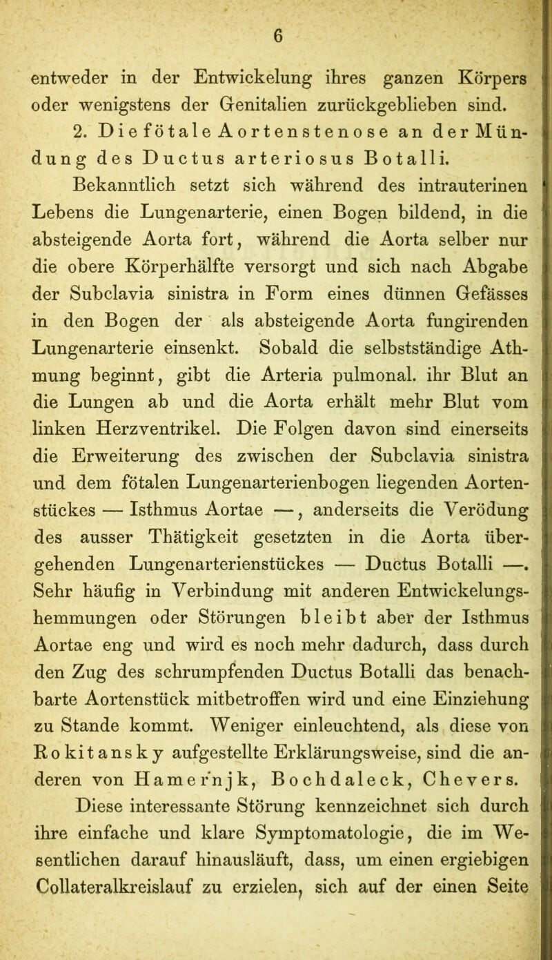 entweder in der Entwickelung ihres ganzen Körpers oder wenigstens der Genitalien zurückgeblieben sind. 2. DiefötaleAortenstenose an der Mün- dung des Ductus arteriosus Botalli. Bekanntlich setzt sich während des intrauterinen Lebens die Lungenarterie, einen Bogen bildend, in die absteigende Aorta fort, während die Aorta selber nur die obere Körperhälfte versorgt und sich nach Abgabe der Subclavia sinistra in Form eines dünnen Gefässes in den Bogen der als absteigende Aorta fungirenden Lungenarterie einsenkt. Sobald die selbstständige Ath- mung beginnt, gibt die Arteria pulmonal, ihr Blut an die Lungen ab und die Aorta erhält mehr Blut vom linken Herzventrikel. Die Folgen davon sind einerseits die Erweiterung des zwischen der Subclavia sinistra und dem fötalen Lungenarterienbogen liegenden Aorten- stückes— Isthmus Aortae —, anderseits die Verödung des ausser Thätigkeit gesetzten in die Aorta über- gehenden Lungenarterienstückes — Ductus Botalli —. Sehr häufig in Verbindung mit anderen Entwickelungs- hemmungen oder Störungen bleibt aber der Isthmus Aortae eng und wird es noch mehr dadurch, dass durch den Zug des schrumpfenden Ductus Botalli das benach- barte Aortenstück mitbetroffen wird und eine Einziehung zu Stande kommt. Weniger einleuchtend, als diese von Rokitansky aufgestellte Erklärungsweise, sind die an- deren von Harne rnjk, Bochdaleck, Chevers. Diese interessante Störung kennzeichnet sich durch ihre einfache und klare Symptomatologie, die im We- sentlichen darauf hinausläuft, dass, um einen ergiebigen Collateralkreislauf zu erzielen^ sich auf der einen Seite