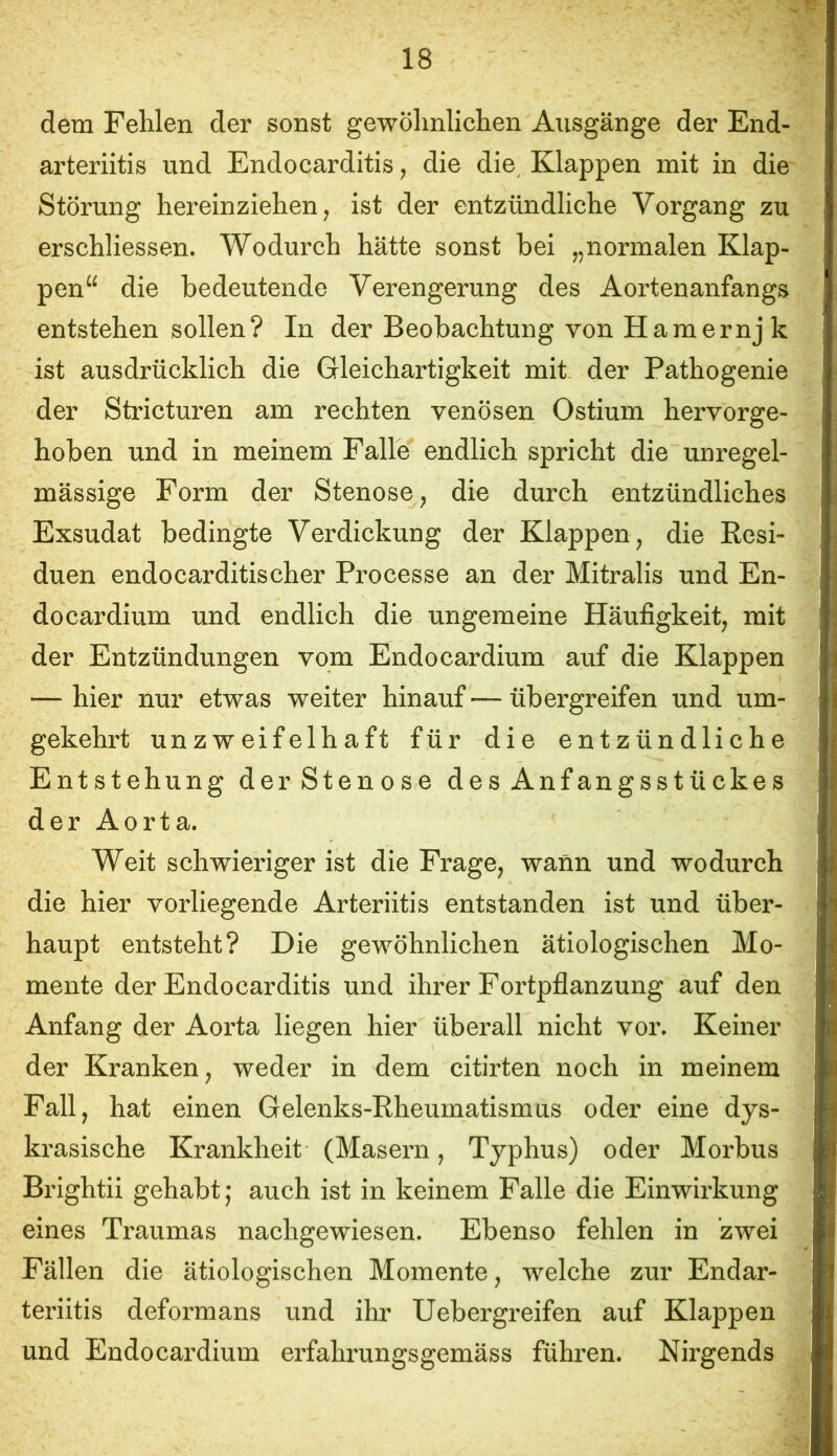 dem Fehlen der sonst gewöhnlichen Ausgänge der End- arteriitis und Endocarditis, die die^ Klappen mit in die Störung hereinziehen, ist der entzündliche Vorgang zu erschliessen. Wodurch hätte sonst bei „normalen Klap- pen“ die bedeutende Verengerung des Aortenanfangs entstehen sollen? In der Beobachtung von Hamernj k ist ausdrücklich die Gleichartigkeit mit der Pathogenie der Stricturen am rechten venösen Ostium hervorge- hoben und in meinem Falle endlich spricht die unregel- mässige Form der Stenose, die durch entzündliches Exsudat bedingte Verdickung der Klappen, die Resi- duen endocarditischer Processe an der Mitralis und En- do cardium und endlich die ungemeine Häufigkeit, mit der Entzündungen vom Endocardium auf die Klappen — hier nur etwas weiter hinauf — übergreifen und um- gekehrt unzweifelhaft für die entzündliche Entstehung derStenose des Anfangsstückes derAorta. Weit schwieriger ist die Frage, wann und wodurch die hier vorliegende Arteriitis entstanden ist und über- haupt entsteht? Die gewöhnlichen ätiologischen Mo- mente der Endocarditis und ihrer Fortpflanzung auf den Anfang der Aorta liegen hier überall nicht vor. Keiner der Kranken, weder in dem citirten noch in meinem Fall, hat einen Gelenks-Rheumatismus oder eine dys- krasische Krankheit (Masern, Typhus) oder Morbus Brightii gehabt ,* auch ist in keinem Falle die Einwirkung eines Traumas nachgewiesen. Ebenso fehlen in zwei Fällen die ätiologischen Momente, welche zur Endar- teriitis deformans und ihr Uebergreifen auf Klappen und Endocardium erfahrungsgemäss führen. Nirgends