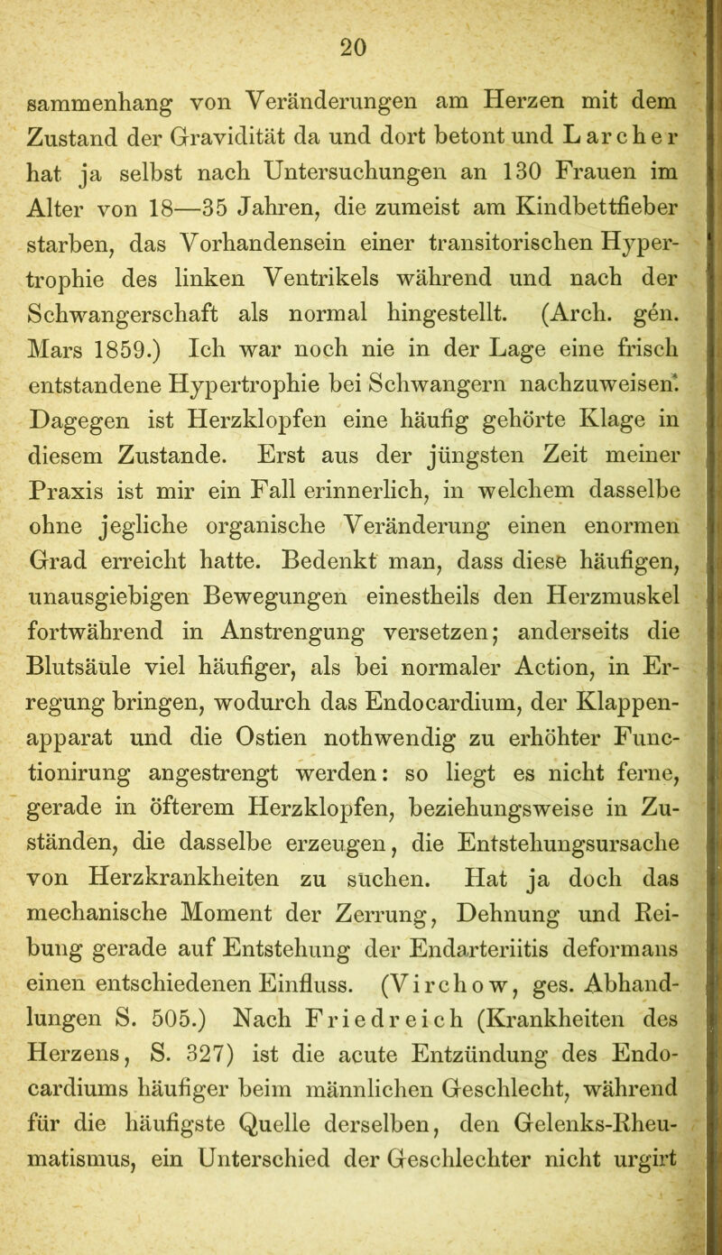 sammenliang von Veränderungen am Herzen mit dem Zustand der Gravidität da und dort betont und L ar che r hat ja selbst nach Untersuchungen an 130 Frauen im Alter von 18—35 Jahren^ die zumeist am Kindbettfieber starben, das Vorhandensein einer transitorischen Hyper- trophie des linken Ventrikels während und nach der Schwangerschaft als normal hingestellt. (Arch. gen. Mars 1859.) Ich war noch nie in der Lage eine frisch entstandene Hypertrophie bei Schwängern nachzuweisem Dagegen ist Herzklopfen eine häufig gehörte Klage in diesem Zustande. Erst aus der jüngsten Zeit meiner Praxis ist mir ein Fall erinnerlich, in welchem dasselbe ohne jegliche organische Veränderung einen enormen Grad erreicht hatte. Bedenkt man, dass diese häufigen, unausgiebigen Bewegungen einestheils den Herzmuskel fortwährend in Anstrengung versetzen; anderseits die Blutsäüle viel häufiger, als bei normaler Action, in Er- regung bringen, wodurch das Endocardium, der Klappen- apparat und die Ostien nothwendig zu erhöhter Func- tionirung angestrengt werden: so liegt es nicht ferne, gerade in öfterem Herzklopfen, beziehungsweise in Zu- ständen, die dasselbe erzeugen, die Entstehungsursache von Herzkrankheiten zu suchen. Hat ja doch das mechanische Moment der Zerrung, Dehnung und Rei- bung gerade auf Entstehung der Endarteriitis deformans einen entschiedenen Einfluss. (Virchow, ges. Abhand- lungen S. 505.) Nach Friedreich (Krankheiten des Herzens, S. 327) ist die acute Entzündung des Endo- cardiums häufiger beim männlichen Geschlecht, während für die häufigste Quelle derselben, den Gelenks-Rheu- matismus, ein Unterschied der Geschlechter nicht urgirt