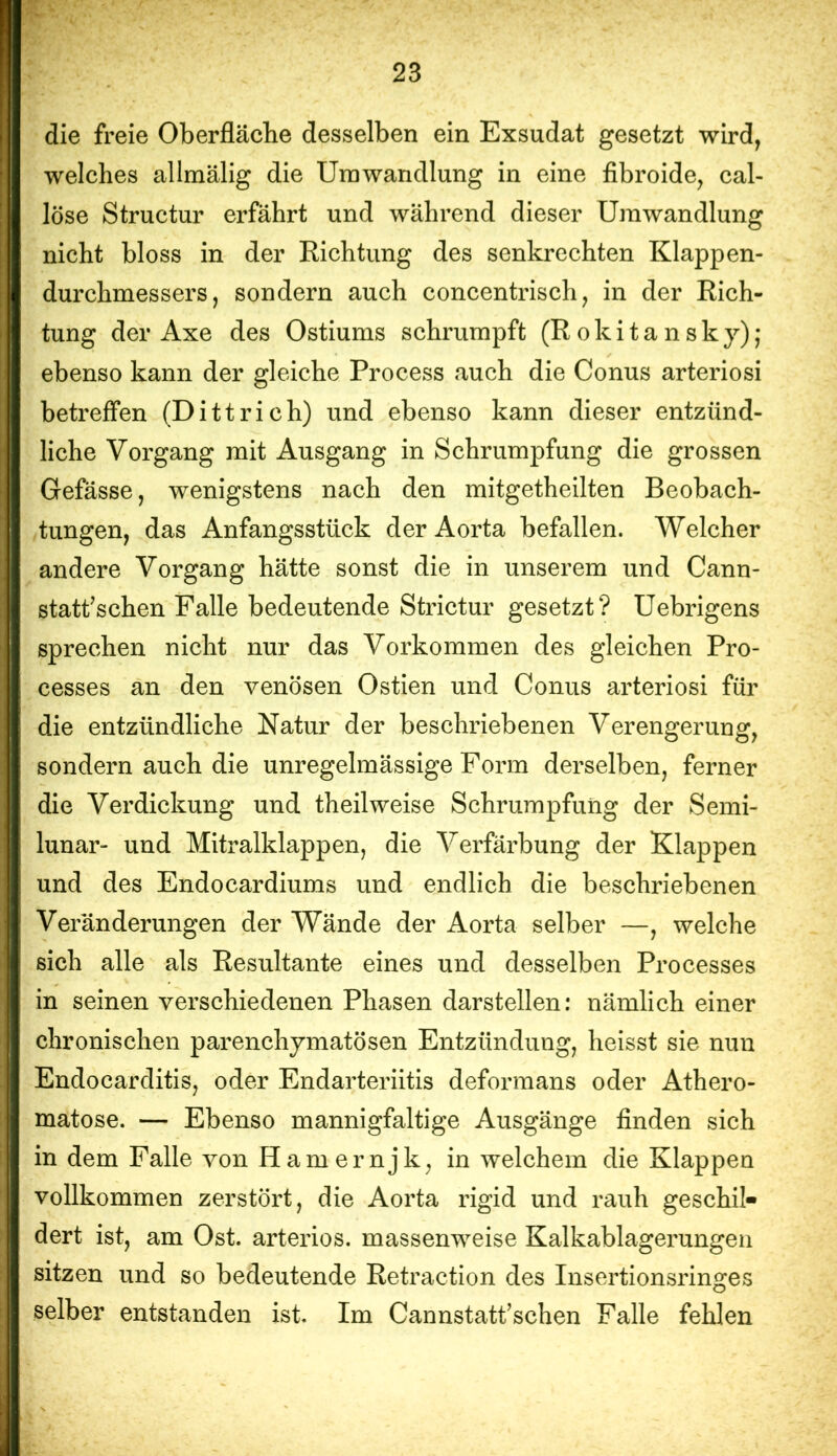 die freie Oberfläche desselben ein Exsudat gesetzt wird, welches allmälig die Umwandlung in eine fibroide, cal- löse Structur erfährt und während dieser Umwandlung nicht bloss in der Richtung des senkrechten Klappen- durchmessers, sondern auch concentrisch, in der Rich- tung der Axe des Ostiums schrumpft (Rokitansky); ebenso kann der gleiche Process auch die Conus arteriosi betreffen (Dittrich) und ebenso kann dieser entzünd- liche Vorgang mit Ausgang in Schrumpfung die grossen Gefässe, wenigstens nach den mitgetheilten Beobach- tungen, das Anfangsstück der Aorta befallen. Welcher andere Vorgang hätte sonst die in unserem und Cann- statfsehen Falle bedeutende Strictur gesetzt? Uebrigens sprechen nicht nur das Vorkommen des gleichen Pro- cesses an den venösen Ostien und Conus arteriosi für die entzündliche Natur der beschriebenen Verengerung, sondern auch die unregelmässige Form derselben, ferner die Verdickung und theilweise Schrumpfung der Semi- lunar- und Mitralklappen, die Verfärbung der Klappen und des Endocardiums und endlich die beschriebenen Veränderungen der Wände der Aorta selber —, welche sich alle als Resultante eines und desselben Processes in seinen verschiedenen Phasen darstellen: nämlich einer chronischen parenchymatösen Entzündung, heisst sie nun Endocarditis, oder Endarteriitis deformans oder Athero- matose. — Ebenso mannigfaltige Ausgänge finden sich in dem Falle von Hamernjk, in welchem die Klappen vollkommen zerstört, die Aorta rigid und rauh geschil- dert ist, am Ost. arteriös, massenweise Kalkablagerungen sitzen und so bedeutende Retraction des Insertionsringes selber entstanden ist. Im Cannstatfschen Falle fehlen