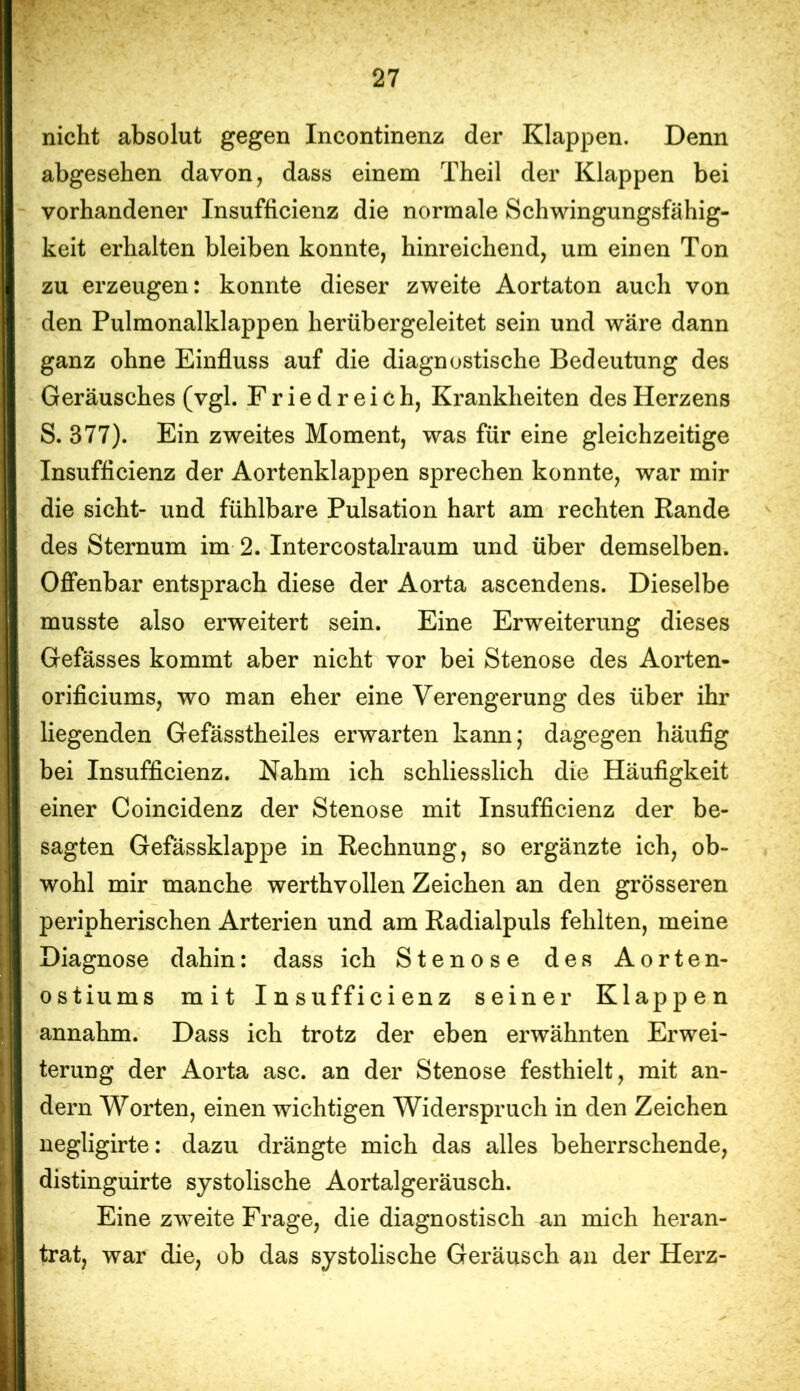 nicht absolut gegen Incontinenz der Klappen. Denn abgesehen davon, dass einem Theil der Klappen bei vorhandener Insufficienz die normale Schwingungsfähig- keit erhalten bleiben konnte, hinreichend, um einen Ton zu erzeugen: konnte dieser zweite Aortaton auch von den Pulmonalklappen herübergeleitet sein und wäre dann ganz ohne Einfluss auf die diagnostische Bedeutung des Geräusches (vgl. Friedreich, Krankheiten des Herzens S. 377). Ein zweites Moment, was für eine gleichzeitige Insufficienz der Aortenklappen sprechen konnte, war mir die sicht- und fühlbare Pulsation hart am rechten Rande des Sternum im 2. Intercostalraum und über demselben. Offenbar entsprach diese der Aorta ascendens. Dieselbe musste also erweitert sein. Eine Erweiterung dieses Gefässes kommt aber nicht vor bei Stenose des Aorten- orificiums, wo man eher eine Verengerung des über ihr liegenden Gefässtheiles erwarten kann; dagegen häufig bei Insufficienz. Nahm ich schliesslich die Häufigkeit einer Coincidenz der Stenose mit Insufficienz der be- sagten Gefässklappe in Rechnung, so ergänzte ich, ob- wohl mir manche werthvollen Zeichen an den grösseren peripherischen Arterien und am Radialpuls fehlten, meine Diagnose dahin: dass ich Stenose des Aorten- ostiums mit Insufficienz seiner Klappen annahm. Dass ich trotz der eben erwähnten Erwei- terung der Aorta asc. an der Stenose festhielt, mit an- dern Worten, einen wichtigen Widerspruch in den Zeichen uegligirte: dazu drängte mich das alles beherrschende, distinguirte systolische Aortalgeräusch. Eine zweite Frage, die diagnostisch an mich heran- trat, war die, ob das systolische Geräusch an der Herz-