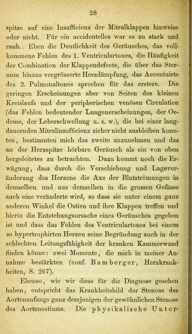 spitze auf eine Insufficienz der Mitralklappen Hinweise oder nicht. Für ein accidentelles war es zu stark und rauh. Eben die Deutlichkeit des Geräusches, das voll- kommene Fehlen des 1. Ventriculartones, die Häufigkeit der Combination der Klappendefecte, die über das Ster- num hinaus vergrösserte Herzdämpfung, das Accentuirte des 2. Pulmonaltones sprechen für das erstere. Die geringen Erscheinungen aber von Seiten des kleinen Kreislaufs und der peripherischen venösen Circulation (das Fehlen bedeutender Lungenerscheinungen, der Oe- deme, der Leberschwellung u. s. w.), die bei einer lang- dauernden Mitralinsufficienz sicher nicht ausbleiben konn- ten , bestimmten mich das zweite anzunehmen und das an der Herzspitze hörbare Geräusch als ein von oben hergeleitetes zu betrachten. Dazu kommt noch die Er- wägung, dass durch die Verschiebung und Lagever- änderung des Herzens die Axe der Blutströmungen in demselben und aus demselben in die grossen Gefässe auch eine veränderte wird, so dass sie unter einem ganz anderen Winkel die Ostien und ihre Klappen treffen und hierin die Entstehungsursache eines Geräusches gegeben ist und dass das Fehlen des Ventriculartones bei einem so hypertrophirten Herzen seine Begründung auch in der schlechten Leitungsfähigkeit der kranken Kammerwand finden könne: zwei Momente, die mich in meiner An- nahme bestärkten (conf. Bamberger, Herzkrank- heiten, S. 267). Ebenso, wie wir diess für die Diagnose gesehen haben, entspricht das Krankheitsbild der Stenose des Aortenanfangs ganz demjenigen der gewöhnlichen Stenose des Aortenostiums, Die physikalische Unter-