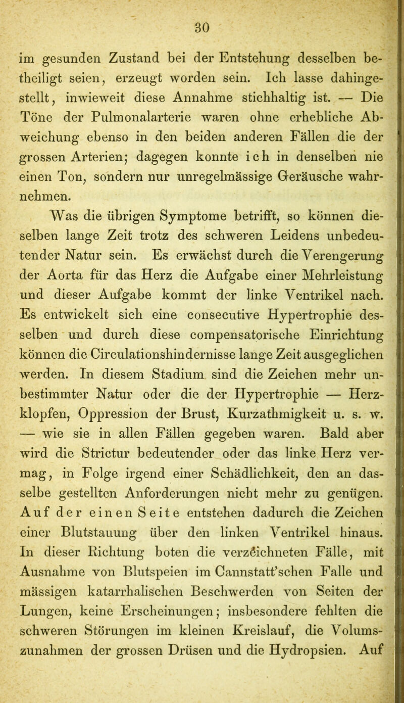 im gesunden Zustand bei der Entstehung desselben be- theiligt seien, erzeugt worden sein. Ich lasse dahinge- stellt, inwieweit diese Annahme stichhaltig ist. — Die Töne der Pulmonalarterie waren ohne erhebliche Ab- weichung ebenso in den beiden anderen Fällen die der grossen Arterien; dagegen konnte ich in denselben nie einen Ton, sondern nur unregelmässige Geräusche wahr- nehmen. Was die übrigen Symptome betriflft, so können die- selben lange Zeit trotz des schweren Leidens unbedeu- tender Natur sein. Es erwächst durch die Verengerung der Aorta für das Herz die Aufgabe einer Mehrleistung und dieser Aufgabe kommt der linke Ventrikel nach. Es entwickelt sich eine consecutive Hypertrophie des- selben und durch diese compensatorische Einrichtung können die Circulationshindernisse lange Zeit ausgeglichen werden. In diesem Stadium sind die Zeichen mehr un- bestimmter Natur oder die der Hypertrophie — Herz- klopfen, Oppression der Brust, Kurzathmigkeit u. s. w. — wie sie in allen Fällen gegeben waren. Bald aber wird die Strictur bedeutender oder das linke Herz ver- mag, in Folge irgend einer Schädlichkeit, den an das- selbe gestellten Anforderungen nicht mehr zu genügen. Auf der einen Seite entstehen dadurch die Zeichen einer Blutstauung über den linken Ventrikel hinaus. In dieser Eichtung boten die verzSichneten Fälle, mit Ausnahme von Blutspeien im Cannstatf sehen Falle und mässigen katarrhalischen Beschwerden von Seiten der Lungen, keine Erscheinungen; insbesondere fehlten die schweren Störungen im kleinen Kreislauf, die Volums- zunahmen der grossen Drüsen und die Hydropsien. Auf