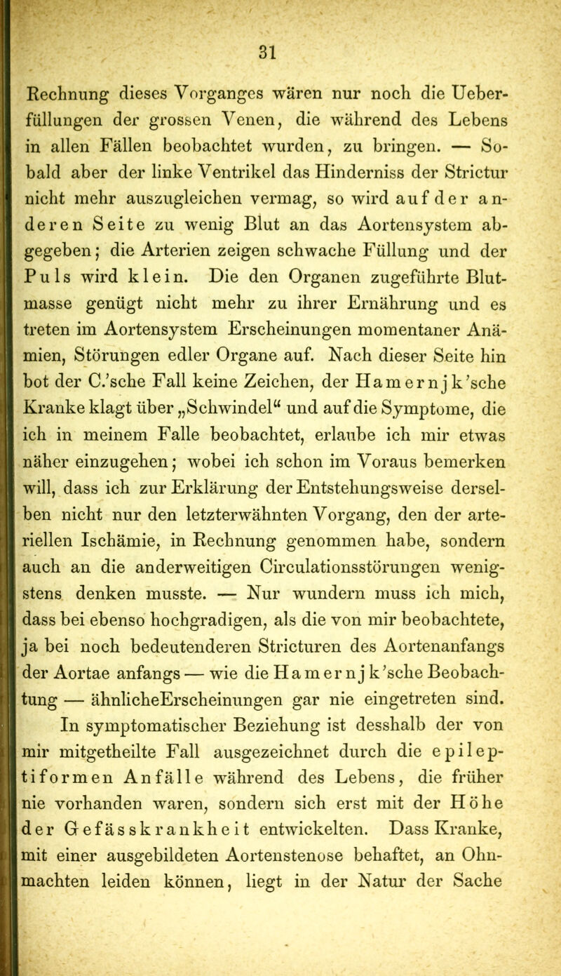 Rechnung dieses Vorganges wären nur noch die Ueber- füllungen der grossen Venen, die während des Lebens in allen Fällen beobachtet wurden, zu bringen. — So- bald aber der linke Ventrikel das Hinderniss der Strictur nicht mehr auszugleichen vermag, so wird auf der an- deren Seite zu wenig Blut an das Aortensystem ab- gegeben ; die Arterien zeigen schwache Füllung und der Puls wird klein. Die den Organen zugeführte Blut- masse genügt nicht mehr zu ihrer Ernährung und es treten im Aortensystem Erscheinungen momentaner Anä- mien, Störungen edler Organe auf. Nach dieser Seite hin bot der C.’sche Fall keine Zeichen, der Ham er nj kusche Kranke klagt über „SchwindeP^ und auf die Symptome, die ich in meinem Falle beobachtet, erlaube ich mir etwas näher einzugehen; wobei ich schon im Voraus bemerken will, dass ich zur Erklärung der Entstehungsweise dersel- ben nicht nur den letzterwähnten Vorgang, den der arte- riellen Ischämie, in Rechnung genommen habe, sondern auch an die anderweitigen Circulationsstörungen wenig- stens denken musste. — Nur wundern muss ich mich, dass bei ebenso hochgradigen, als die von mir beobachtete, ja bei noch bedeutenderen Stricturen des Aortenanfangs der Aortae anfangs — wie die Hamernjk^sche Beobach- tung — ähnlicheErscheinungen gar nie eingetreten sind. In symptomatischer Beziehung ist desshalb der von mir mitgetheilte Fall ausgezeichnet durch die epilep- tiformen Anfälle während des Lebens, die früher nie vorhanden waren, sondern sich erst mit der Höhe der Gefässkrankheit entwickelten. Dass Kranke, mit einer ausgebildeten Aortenstenose behaftet, an Ohn- mächten leiden können, liegt in der Natur der Sache