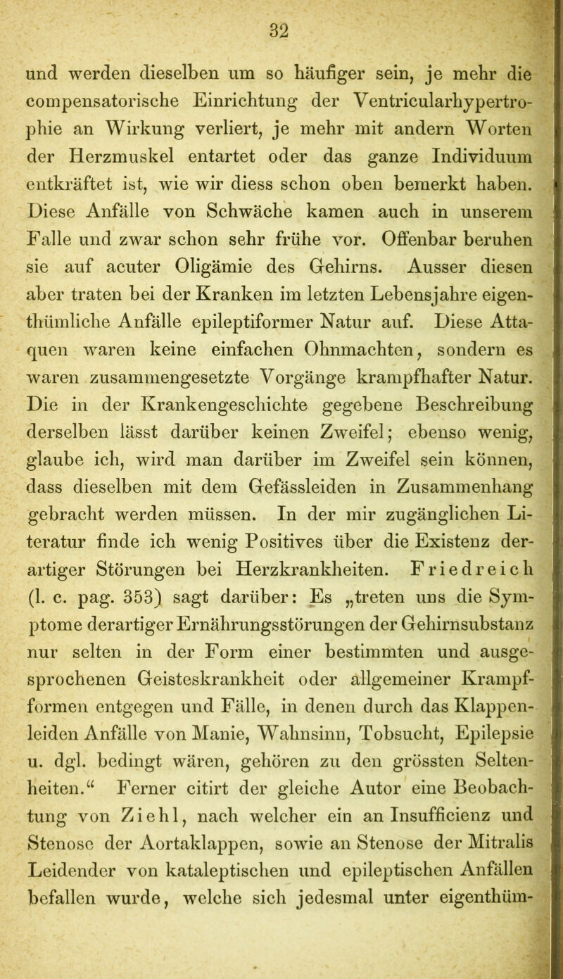 und werden dieselben um so häufiger sein, je mehr die compensatorische Einrichtung der Ventricularhypertro- phie an Wirkung verliert, je mehr mit andern Worten der Herzmuskel entartet oder das ganze Individuum entkräftet ist, wie wir diess schon oben bemerkt haben. Diese Anfälle von Schwäche kamen auch in unserem Falle und zwar schon sehr frühe vor. Offenbar beruhen sie auf acuter Oligämie des Gehirns. Ausser diesen aber traten bei der Kranken im letzten Lebensjahre eigen- thümliche Anfälle epileptiformer Natur auf. Diese Atta- quen waren keine einfachen Ohnmächten, sondern es waren zusammengesetzte Vorgänge krampfhafter Natur. Die in der Krankengeschichte gegebene Beschreibung derselben lässt darüber keinen Zweifel; ebenso wenig, glaube ich, wird man darüber im Zweifel sein können, dass dieselben mit dem Gefässleiden in Zusammenhang gebracht werden müssen. In der mir zugänglichen Li- teratur finde ich wenig Positives über die Existenz der- artiger Störungen bei Herzkrankheiten. Friedreich (1. c. pag. 353) sagt darüber: Es „treten uns die Sym- ptome derartiger Ernährungsstörungen der Gehirnsubstanz nur selten in der Form einer bestimmten und ausge- sprochenen Geisteskrankheit oder allgemeiner Krampf- formen entgegen und Fälle, in denen durch das Klappen- leiden Anfälle von Manie, Wahnsinn, Tobsucht, Epilepsie u. dgl. bedingt wären, gehören zu den grössten Selten- heiten.^^ Ferner citirt der gleiche Autor eine Beobach- tung von Ziehl, nach welcher ein an Insufficienz und Stenose der Aortaklappen, sowie an Stenose der Mitralis Leidender von kataleptischen und epileptischen Anfällen befallen wurde, welche sich jedesmal unter eigenthüm-