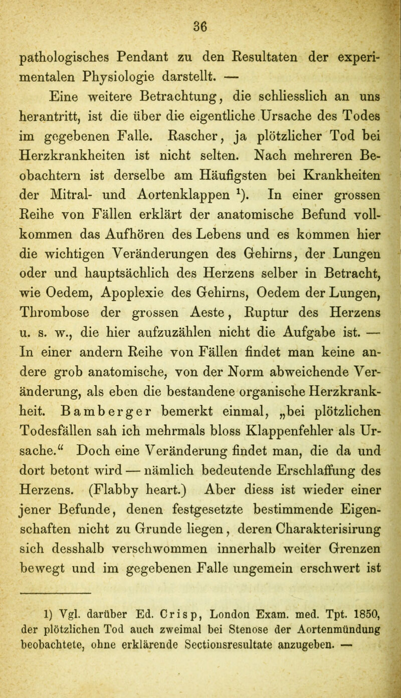 pathologisches Pendant zu den Eesultaten der experi- mentalen Physiologie darstellt. — Eine weitere Betrachtung, die schliesslich an uns herantritt, ist die über die eigentliche Ursache des Todes im gegebenen Falle. Rascher, ja plötzlicher Tod bei Herzkrankheiten ist nicht selten. Nach mehreren Be- obachtern ist derselbe am Häufigsten bei Krankheiten der Mitral- und Aortenklappen ^). In einer grossen Reihe von Fällen erklärt der anatomische Befund voll- kommen das Aufhören des Lebens und es kommen hier die wichtigen Veränderungen des Gehirns, der Lungen oder und hauptsächlich des Herzens selber in Betracht, wie Oedem, Apoplexie des Gehirns, Oedem der Lungen, Thrombose der grossen Aeste, Ruptur des Herzens u. s. w., die hier aufzuzählen nicht die Aufgabe ist. — In einer andern Reihe von Fällen findet man keine an- dere grob anatomische, von der Norm abweichende Ver- änderung, als eben die bestandene organische Herzkrank- heit. Bamberger bemerkt einmal, „bei plötzlichen Todesfällen sah ich mehrmals bloss Klappenfehler als Ur- sache. Doch eine Veränderung findet man, die da und dort betont wird — nämlich bedeutende Erschlaffung des Herzens. (Flabby heart.) Aber diess ist wieder einer jener Befunde, denen festgesetzte bestimmende Eigen- schaften nicht zu Grunde liegen, deren Charakterisirung sich desshalb verschwommen innerhalb weiter Grenzen bewegt und im gegebenen Falle ungemein erschwert ist 1) Vgl. darüber Ed. Crisp, London Exam. med. Tpt. 1850, der plötzlichen Tod auch zweimal bei Stenose der Aortenmündung beobachtete, ohne erklärende Sectiousresultate anzugeben. —