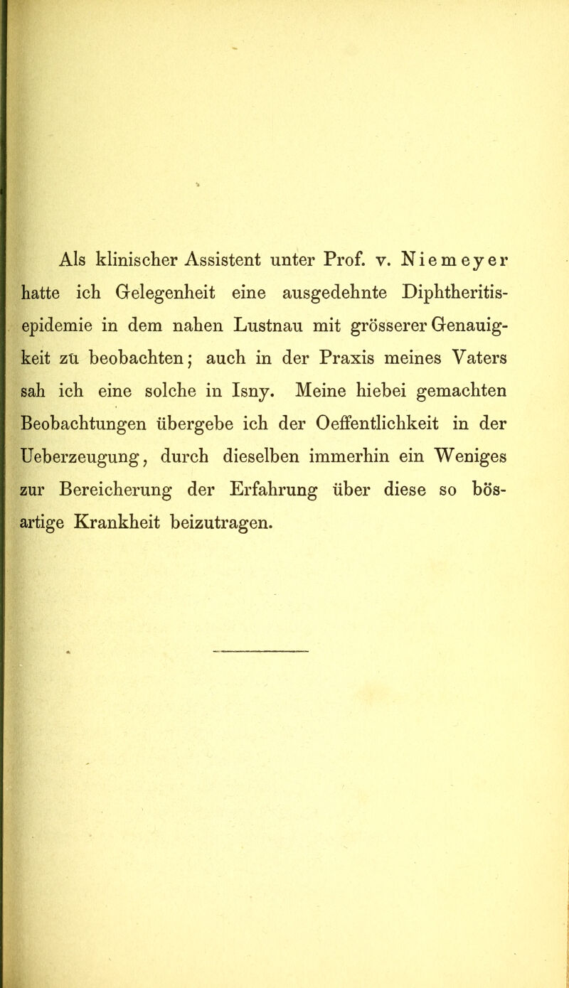 hatte ich Gelegenheit eine ausgedehnte Diphtheritis- epidemie in dem nahen Lustnau mit grösserer Genauig- keit zu beobachten; auch in der Praxis meines Vaters sah ich eine solche in Isny. Meine hiebei gemachten Beobachtungen übergebe ich der Oeffentlichkeit in der Ueberzeugung, durch dieselben immerhin ein Weniges zur Bereicherung der Erfahrung über diese so bös- artige Krankheit beizutragen.