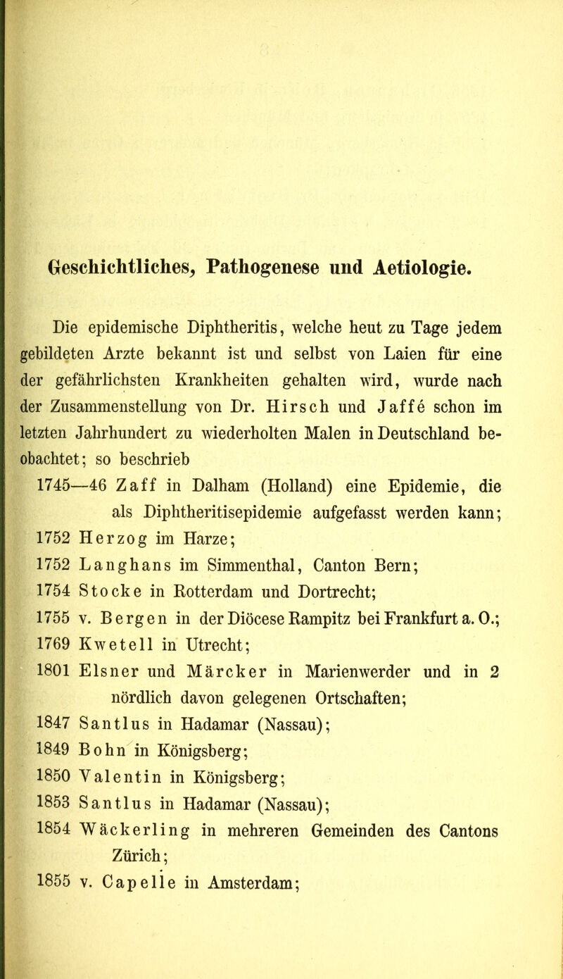 Geschichtliches^ Pathogenese und Aetiologie. Die epidemische Diphtheritis, welche heut zu Tage jedem gebildeten Arzte bekannt ist und selbst von Laien für eine der gefährlichsten Krankheiten gehalten wird, wurde nach der Zusammenstellung von Dr. Hirsch und Jaffe schon im letzten Jahrhundert zu wiederholten Malen in Deutschland be- obachtet; so beschrieb 1745—46 Zaff in Dalham (Holland) eine Epidemie, die als Diphtheritisepidemie aufgefasst werden kann; 1752 Herzog im Harze; 1752 Langhans im Simmenthal, Canton Bern; 1754 Stocke in Kotterdam und Dortrecht; 1755 V. Bergen in der Diöcese Kampitz bei Frankfurt a. 0.; 1769 Kwetell in Utrecht; 1801 Elsner und Märcker in Marienwerder und in 2 nördlich davon gelegenen Ortschaften; 1847 Santlus in Hadamar (Nassau); 1849 Bohn in Königsberg; 1850 Valentin in Königsberg; 1853 Santlus in Hadamar (Nassau); 1854 Wäckerling in mehreren Gemeinden des Cantons Zürich; 1855 V. Capelle in Amsterdam;
