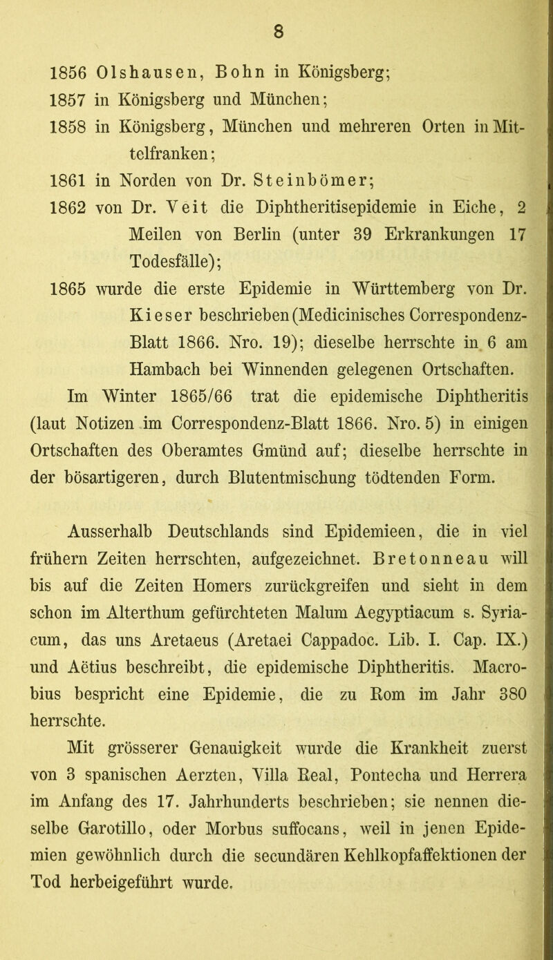 1856 Olshausen, Bohn in Königsberg; 1857 in Königsberg und München; 1858 in Königsberg, München und mehreren Orten in Mit- telfranken ; 1861 in Norden von Dr. Steinbömer; 1862 von Dr. Veit die Diphtheritisepidemie in Eiche, 2 Meilen von Berlin (unter 39 Erkrankungen 17 Todesfälle); 1865 v^urde die erste Epidemie in Württemberg von Dr. Kies er beschrieben (Medicinisches Correspondenz- Blatt 1866. Nro. 19); dieselbe herrschte in 6 am Hambach bei Winnenden gelegenen Ortschaften. Im Winter 1865/66 trat die epidemische Diphtheritis (laut Notizen im Correspondenz-Blatt 1866. Nro. 5) in einigen Ortschaften des Oberamtes Gmünd auf; dieselbe herrschte in der bösartigeren, durch Blutentmischung tödtenden Form. Ausserhalb Deutschlands sind Epidemieen, die in viel frühem Zeiten herrschten, aufgezeichnet. Bretonneau will bis auf die Zeiten Homers zurückgreifen und sieht in dem schon im Alterthum gefürchteten Malum Aegyptiacum s. Syria- cum, das uns Aretaeus (Aretaei Cappadoc. Lib. I. Cap. IX.) und Aetius beschreibt, die epidemische Diphtheritis. Macro- bius bespricht eine Epidemie, die zu Rom im Jahr 380 herrschte. Mit grösserer Genauigkeit wurde die Krankheit zuerst von 3 spanischen Aerzten, Villa Real, Pontecha und Herrera im Anfang des 17. Jahrhunderts beschrieben; sie nennen die- selbe Garotillo, oder Morbus suffocans, weil in jenen Epide- mien gewöhnlich durch die secundären Kehlkopfaffektionen der Tod herbeigeführt wurde.