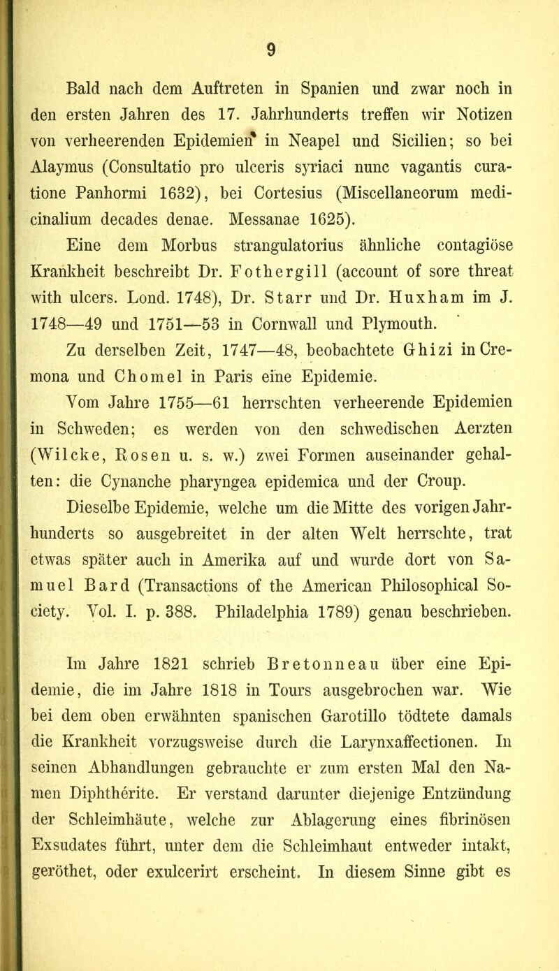 Bald nach dem Auftreten in Spanien und zwar noch in den ersten Jahren des 17. Jahrhunderts treffen wir Notizen von verheerenden Epidemien^ in Neapel und Sicilien; so hei Alaymus (Consultatio pro ulceris syriaci nunc vagantis cura- tione Panhormi 1632), bei Cortesius (Miscellaneorum medi- cinalium decades denae. Messanae 1625). Eine dem Morbus strangulatorius ähnliche contagiöse Krankheit beschreibt Dr. Fothergill (account of sore threat with ulcers. Lond. 1748), Dr. Starr und Dr. Huxham im J. 1748—49 und 1751—53 in Cornwall und Plymouth. Zu derselben Zeit, 1747—48, beobachtete Ghizi inCre- mona und Chomel in Paris eine Epidemie. Yom Jahre 1755—61 herrschten verheerende Epidemien in Schweden; es werden von den schwedischen Aerzten (Wilcke, Rosen u. s. w.) zwei Formen auseinander gehal- ten: die Cynanche pharyngea epidemica und der Croup. Dieselbe Epidemie, welche um die Mitte des vorigen Jahr- hunderts so ausgehreitet in der alten Welt herrschte, trat etwas später auch in Amerika auf und wurde dort von Sa- muel Bard (Transactions of the American Philosophical So- ciety. Yol. I. p. 388. Philadelphia 1789) genau beschrieben. Im Jahre 1821 schrieb Bretonneau über eine Epi- demie, die im Jahre 1818 in Tours ausgebrochen war. Wie bei dem oben erwähnten spanischen Garotillo tödtete damals die Krankheit vorzugsweise durch die Larynxaffectionen. In seinen Abhandlungen gebrauchte er zum ersten Mal den Na- men Diphtherite. Er verstand darunter diejenige Entzündung der Schleimhäute, welche zur Ablagerung eines fibrinösen Exsudates führt, unter dem die Schleimhaut entweder intakt, geröthet, oder exulcerirt erscheint. In diesem Sinne gibt es