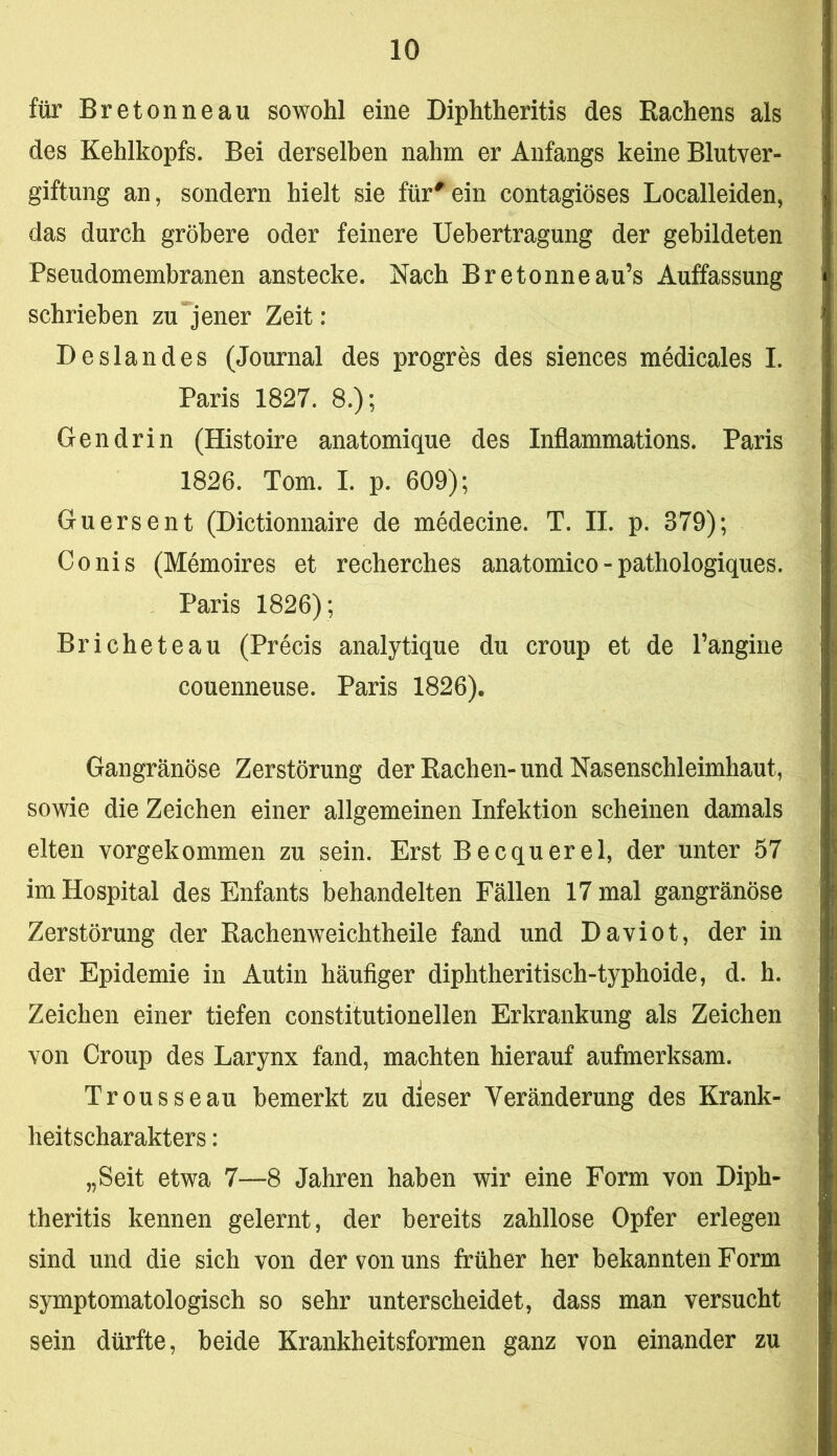 für Bretonneau sowohl eine Diphtheritis des Rachens als des Kehlkopfs. Bei derselben nahm er Anfangs keine Blutver- giftung an, sondern hielt sie für^ein contagiöses Localleiden, das durch gröbere oder feinere Uebertragung der gebildeten Pseudomembranen anstecke. Nach Bretonneau’s Auffassung schrieben zujener Zeit: Deslandes (Journal des progres des siences medicales I. Paris 1827. 8.); Gen drin (Histoire anatomique des Inflammations. Paris 1826. Tom. I. p. 609); Guersent (Dictionnaire de medecine. T. II. p. 379); Conis (Memoires et recherches anatomico - pathologiques. Paris 1826); Bricheteau (Precis analytique du croup et de Pangine couenneuse. Paris 1826). Gangränöse Zerstörung der Rachen-und Nasenschleimhaut, sowie die Zeichen einer allgemeinen Infektion scheinen damals eiten vorgekommen zu sein. Erst Becquerel, der unter 57 im Hospital des Enfants behandelten Fällen 17 mal gangränöse Zerstörung der Rachenweichtheile fand und Daviot, der in der Epidemie in Autin häufiger diphtheritisch-typhoide, d. h. Zeichen einer tiefen constitutionellen Erkrankung als Zeichen von Croup des Larynx fand, machten hierauf aufmerksam. Trousseau bemerkt zu dieser Veränderung des Krank- heitscharakters : „Seit etwa 7—8 Jahren haben wir eine Form von Diph- theritis kennen gelernt, der bereits zahllose Opfer erlegen sind und die sich von der von uns früher her bekannten Form symptomatologisch so sehr unterscheidet, dass man versucht sein dürfte, beide Krankheitsformen ganz von einander zu