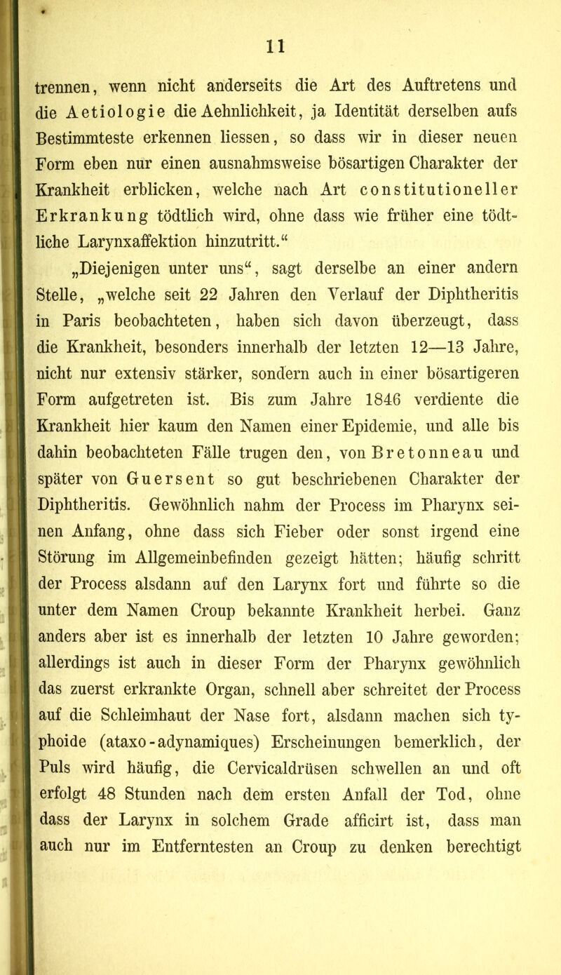 trennen, wenn nicht anderseits die Art des Auftretens und die Aetiologie die Aehnlichkeit, ja Identität derselben aufs Bestimmteste erkennen Hessen, so dass wir in dieser neuen Form eben nur einen ausnahmsweise bösartigen Charakter der Krankheit erblicken, welche nach Art constitutioneller Erkrankung tödtlich wird, ohne dass wie früher eine tödt» liehe Larynxaffektion hinzutritt.“ „Diejenigen unter uns“, sagt derselbe an einer andern Stelle, „welche seit 22 Jahren den Verlauf der Diphtheritis in Paris beobachteten, haben sich davon überzeugt, dass die Krankheit, besonders innerhalb der letzten 12—13 Jahre, nicht nur extensiv stärker, sondern auch in einer bösartigeren Form aufgetreten ist. Bis zum Jahre 1846 verdiente die Krankheit hier kaum den Namen einer Epidemie, und alle bis dahin beobachteten Fälle trugen den, von Bretonneau und später von Guersent so gut beschriebenen Charakter der Diphtheritis. Gewöhnlich nahm der Process im Pharynx sei- nen Anfang, ohne dass sich Fieber oder sonst irgend eine Störung im Allgemeinbefinden gezeigt hätten; häufig schritt der Process alsdann auf den Larynx fort und führte so die unter dem Namen Croup bekannte Krankheit herbei. Ganz anders aber ist es innerhalb der letzten 10 Jahre geworden; allerdings ist auch in dieser Form der Pharynx gewöhnlich das zuerst erkrankte Organ, schnell aber schreitet der Process auf die Schleimhaut der Nase fort, alsdann machen sich ty- phoide (ataxo-adynamiques) Erscheinungen bemerklich, der Puls wird häufig, die Cervicaldrüsen schwellen an und oft erfolgt 48 Stunden nach dem ersten Anfall der Tod, ohne dass der Larynx in solchem Grade afficirt ist, dass man auch nur im Entferntesten an Croup zu denken berechtigt