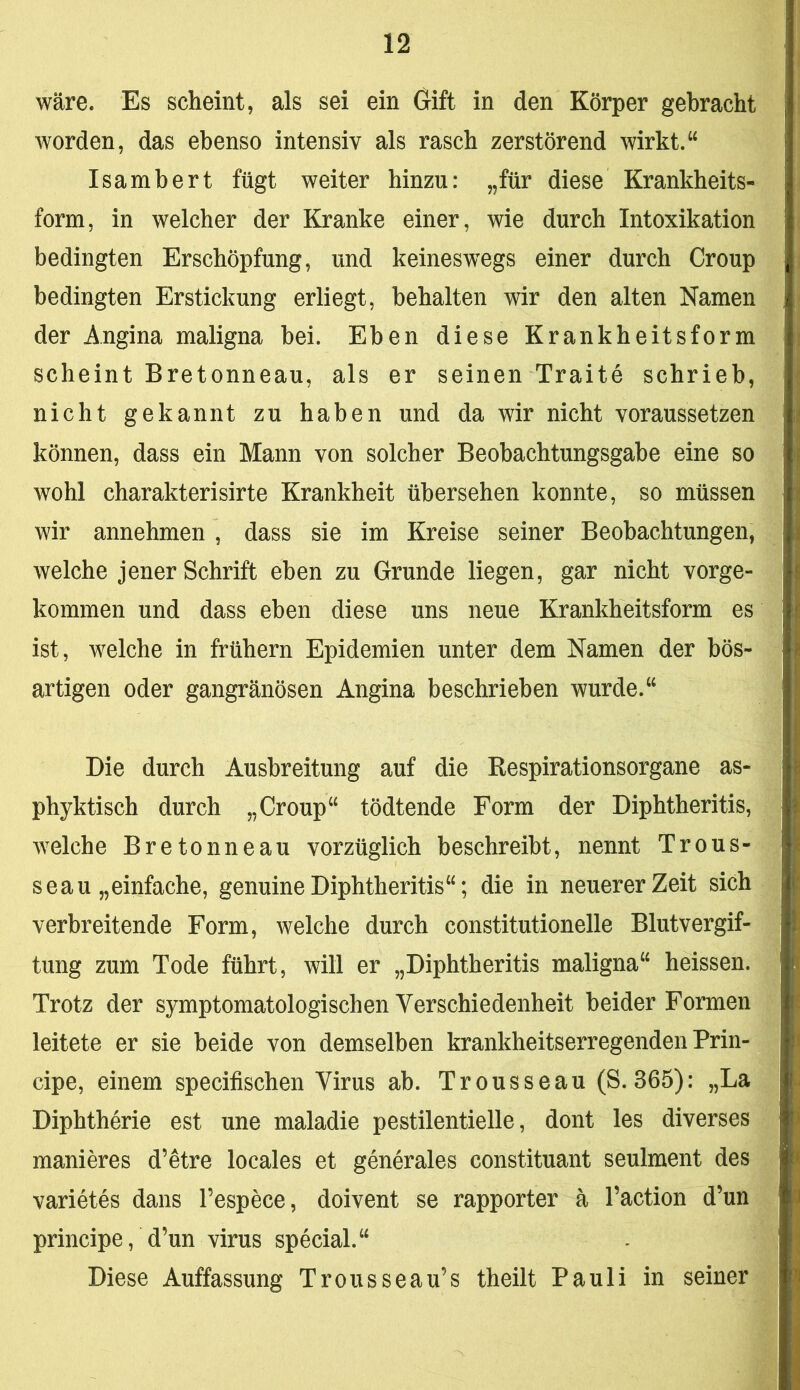 wäre. Es scheint, als sei ein Gift in den Körper gebracht worden, das ebenso intensiv als rasch zerstörend wirkt.“ Isambert fügt weiter hinzu: „für diese Krankheits- form, in welcher der Kranke einer, wie durch Intoxikation bedingten Erschöpfung, und keineswegs einer durch Croup bedingten Erstickung erliegt, behalten wir den alten Namen der Angina maligna bei. Eben diese Krankheitsform scheint Bretonneau, als er seinen Traite schrieb, nicht gekannt zu haben und da wir nicht voraussetzen können, dass ein Mann von solcher Beobachtungsgabe eine so wohl charakterisirte Krankheit übersehen konnte, so müssen wir annehmen , dass sie im Kreise seiner Beobachtungen, welche jener Schrift eben zu Grunde liegen, gar nicht vorge- kommen und dass eben diese uns neue Krankheitsform es ist, welche in frühem Epidemien unter dem Namen der bös- artigen oder gangränösen Angina beschrieben wurde.“ Die durch Ausbreitung auf die Respirationsorgane as- phyktisch durch „Croup“ tödtende Form der Diphtheritis, welche Bretonneau vorzüglich beschreibt, nennt Trous- seau „einfache, genuine Diphtheritis“; die in neuerer Zeit sich verbreitende Form, welche durch constitutionelle Blutvergif- tung zum Tode führt, will er „Diphtheritis maligna“ heissen. Trotz der symptomatologischen Verschiedenheit beider Formen leitete er sie beide von demselben krankheitserregenden Prin- cipe, einem specifischen Virus ab. Trousseau (S. 365): „La Diphtherie est une maladie pestilentielle, dont les diverses manieres d’etre locales et generales constituant seulment des Varietes dans l’espece, doivent se rapporter ä l’action d’un principe, d’un virus special.“ Diese Auffassung Trousseau’s theilt Pauli in seiner