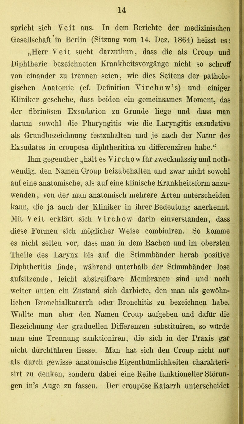 spricht sich Veit aus. In dem Berichte der medizinischen Gesellschaftern Berlin (Sitzung vom 14. Dez. 1864) heisst es: „Herr Veit sucht darzuthun, dass die als Croup und Diphtherie bezeichneten Krankheitsvorgänge nicht so schroff von einander zu trennen seien, wie dies Seitens der patholo- gischen Anatomie (cf. Definition Virchow’s) und einiger Kliniker geschehe, dass beiden ein gemeinsames Moment, das der fibrinösen Exsudation zu Grunde liege und dass man darum sowohl die Pharyngitis wie die Laryngitis exsudativa als Grundbezeichnung festzuhalten und je nach der Natur des Exsudates in crouposa diphtheritica zu differenziren habe.‘‘ Ihm gegenüber „hält es Vircho w für zweckmässig und noth- wendig, den Namen Croup beizubehalten und zwar nicht sowohl auf eine anatomische, als auf eine klinische Krankheitsform anzu- wenden , von der man anatomisch mehrere Arten unterscheiden kann, die ja auch der Kliniker in ihrer Bedeutung anerkennt. Mit Veit erklärt sich Virchow darin einverstanden, dass diese Formen sich möglicher Weise combiniren. So komme es nicht selten vor, dass man in dem Rachen und im obersten Theile des Larynx bis auf die Stimmbänder herab positive Diphtheritis finde, während unterhalb der Stimmbänder lose aufsitzende, leicht abstreifbare Membranen sind und noch weiter unten ein Zustand sich darbiete, den man als gewöhn- lichen Bronchialkatarrh oder Bronchitis zu bezeichnen habe. Wollte man aber den Namen Croup aufgeben und dafür die Bezeichnung der graduellen Differenzen substituiren, so würde man eine Trennung sanktioniren, die sich in der Praxis gar nicht durchführen Hesse. Man hat sich den Croup nicht nur als durch gewisse anatomische Eigenthümlichkeiten charakteri- sirt zu denken, sondern dabei eine Reihe funktioneller Störun- gen in’s Auge zu fassen. Der croupöse Katarrh unterscheidet