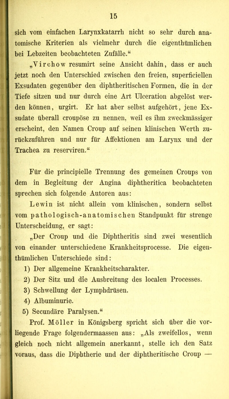 sich vom einfachen Larynxkatarrh nicht so sehr durch ana- tomische Kriterien als vielmehr durch die eigenthümlichen bei Lebzeiten beobachteten Zufälle.“ „Yirchow resumirt seine Ansicht dahin, dass er auch jetzt noch den Unterschied zwischen den freien, superficiellen Exsudaten gegenüber den diphtheritischen Formen, die in der Tiefe sitzen und nur durch eine Art Ulceration abgelöst wer- den können, urgirt. Er hat aber selbst aufgehört, jene Ex- sudate überall croupöse zu nennen, weil es ihm zweckmässiger erscheint, den Namen Croup auf seinen klinischen Werth zu- rückzuführen und nur für Affektionen am Larynx und der Trachea zu reserviren.“ Für die principielle Trennung des gemeinen Croups von dem in Begleitung der Angina diphtheritica beobachteten sprechen sich folgende Autoren aus: Lewin ist nicht allein vom klinischen, sondern selbst vom pathologisch-anatomischen Standpunkt für strenge Unterscheidung, er sagt: „Der Croup und die Diphtheritis sind zwei wesentlich von einander unterschiedene Krankheitsprocesse. Die eigen- thümlichen Unterschiede sind: 1) Der allgemeine Krankheitscharakter. 2) Der Sitz und die Ausbreitung des localen Processes. 3) Schwellung der Lymphdrüsen. 4) Albuminurie. 5) Secundäre Paralysen.“ Prof. Möller in Königsberg spricht sich über die vor- liegende Frage folgendermaassen aus: „Als zweifellos, wenn gleich noch nicht allgemein anerkannt, stelle ich den Satz voraus, dass die Diphtherie und der diphtheritische Croup —