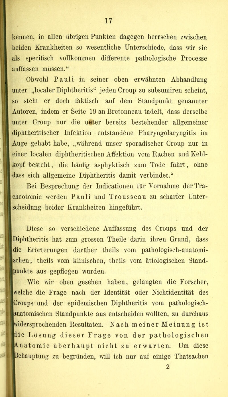 kennen, in allen übrigen Punkten dagegen herrschen zwischen beiden Krankheiten so wesentliche Unterschiede, dass wir sie als specifisch vollkommen differente pathologische Processe auffassen müssen. Obwohl Pauli in seiner oben erwähnten Abhandlung unter „localer Diphtheritis“ jeden Croup zu subsumiren scheint, so steht er doch faktisch auf dem Standpunkt genannter Autoren, indem er Seite 19 an Bretonneau tadelt, dass derselbe unter Croup nur die unter bereits bestehender allgemeiner diphtheritischer Infektion entstandene Pharyngolaryngitis im Auge gehabt habe, „während unser sporadischer Croup nur in einer localen diphtheritisehen Affektion vom Bachen und Kehl- kopf besteht, die häufig asphyktisch zum Tode führt, ohne dass sich allgemeine Diphtheritis damit verbindet.“ Bei Besprechung der Indicationen für Yornahme der Tra- cheotomie werden Pauli und Trousseau zu scharfer Unter- scheidung beider Krankheiten hingeführt. Diese so verschiedene Auffassung des Croups und der Diphtheritis hat zum grossen Theile darin ihren Grund, dass die Erörterungen darüber theils vom pathologisch-anatomi- schen, theils vom klinischen, theils vom ätiologischen Stand- punkte aus gepflogen wurden. Wie wir oben gesehen haben, gelangten die Forscher, eiche die Frage nach der Identität oder Nichtidentität des roups und der epidemischen Diphtheritis vom pathologisch- natomischen Standpunkte aus entscheiden wollten, zu durchaus idersprechenden Besultaten. Nach meiner Meinung ist ie Lösung dieser Frage von der pathologischen natomie überhaupt nicht zu erwarten. Um diese ehauptung zu begründen, will ich nur auf einige Thatsachen 2