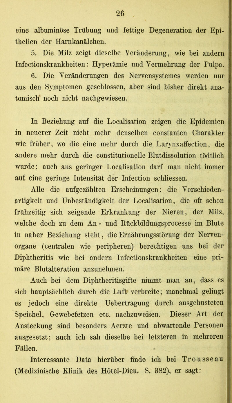 eine albuminöse Trübung und fettige Degeneration der Epi- thelien der Harnkanälchen. 5. Die Milz zeigt dieselbe Veränderung, wie bei andern Infectionskrankheiten: Hyperämie und Vermehrung der Pulpa. 6. Die Veränderungen des Nervensystemes werden nur aus den Symptomen geschlossen, aber sind bisher direkt ana- tomisch' noch nicht nachgewiesen, In Beziehung auf die Localisation zeigen die Epidemien in neuerer Zeit nicht mehr denselben constanten Charakter wie früher, wo die eine mehr durch die Larynxafifection, die andere mehr durch die constitutionelle Blutdissolution tödtlich wurde; auch aus geringer Localisation darf man nicht immer auf eine geringe Intensität der Infection schliessen. Alle die aufgezählten Erscheinungen: die Verschieden- artigkeit und Unbeständigkeit der Localisation, die oft schon frühzeitig sich zeigende Erkrankung der Nieren, der Milz, welche doch zu dem An - und Rückbildungsprocesse im Blute in naher Beziehung steht, die Ernährungsstörung der Nerven- organe (centralen wie peripheren) berechtigen uns bei der Diphtheritis wie bei andern Infectionskrankheiten eine pri- märe Blutalteration anzunehmen. Auch bei dem Diphtheritisgifte nimmt man an, dass es sich hauptsächlich durch die Imft verbreite; manchmal gelingt es jedoch eine direkte Uebertragung durch ausgehusteten Speichel, Gewebefetzen etc. nachzuweisen. Dieser Art der Ansteckung sind besonders Aerzte und abwartende Personen ausgesetzt; auch ich sah dieselbe bei letzteren in mehreren Fällen. Interessante Data hierüber finde ich bei Trousseau (Medizinische Klinik des Hotel-Dieu. S. 382), er sagt: