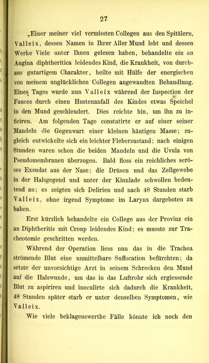 „Einer meiner viel vermissten Collegen aus den Spitälern, Val lei X, dessen Namen in Ihrer Aller Mund lebt und dessen Werke Viele unter Ihnen gelesen haben, behandelte ein an Angina diphtheritica leidendes Kind, die Krankheit, von durch- aus gutartigem Charakter, heilte mit Hülfe der energischen von meinem unglücklichen Collegen angewandten Behandlung. Eines Tages wurde nun V alle ix während der Inspection der Fauces durch einen Hustenanfall des Kindes etwas Speichel in den Mund geschleudert. Dies reichte hin, um ihn zu in- ficiren. Am folgenden Tage constatirte er auf einer seiner Mandeln die Gegenwart einer kleinen häutigen Masse; zu- gleich entwickelte sich ein leichter Fieberzustand; nach einigen Stunden waren schon die beiden Mandeln und die Uvula von Pseudomembranen überzogen. Bald floss ein reichliches serö- ses Exsudat aus der Nase; die Drüsen und das Zellgewebe in der Halsgegend und unter der Kinnlade schwollen bedeu- tend an; es zeigten sich Delirien und nach 48 Stunden starb Valleix, ohne irgend Symptome im Larynx dargeboten zu haben. Erst kürzlich behandelte ein College aus der Provinz ein an Diphtheritis mit Croup leidendes Kind; es musste zur Tra- cheotomie geschritten werden. Während der Operation Hess nun das in die Trachea strömende Blut eine unmittelbare Suffocation befürchten; da setzte der unvorsichtige Arzt in seinem Schrecken den Mund auf die Halswunde, um das in das Luftrohr sich ergiessende Blut zu aspiriren und inoculirte sich dadurch die Krankheit, 48 Stunden später starb er unter denselben Symptomen, wie Valleix. Wie viele beklagenswerthe Fälle könnte ich noch den