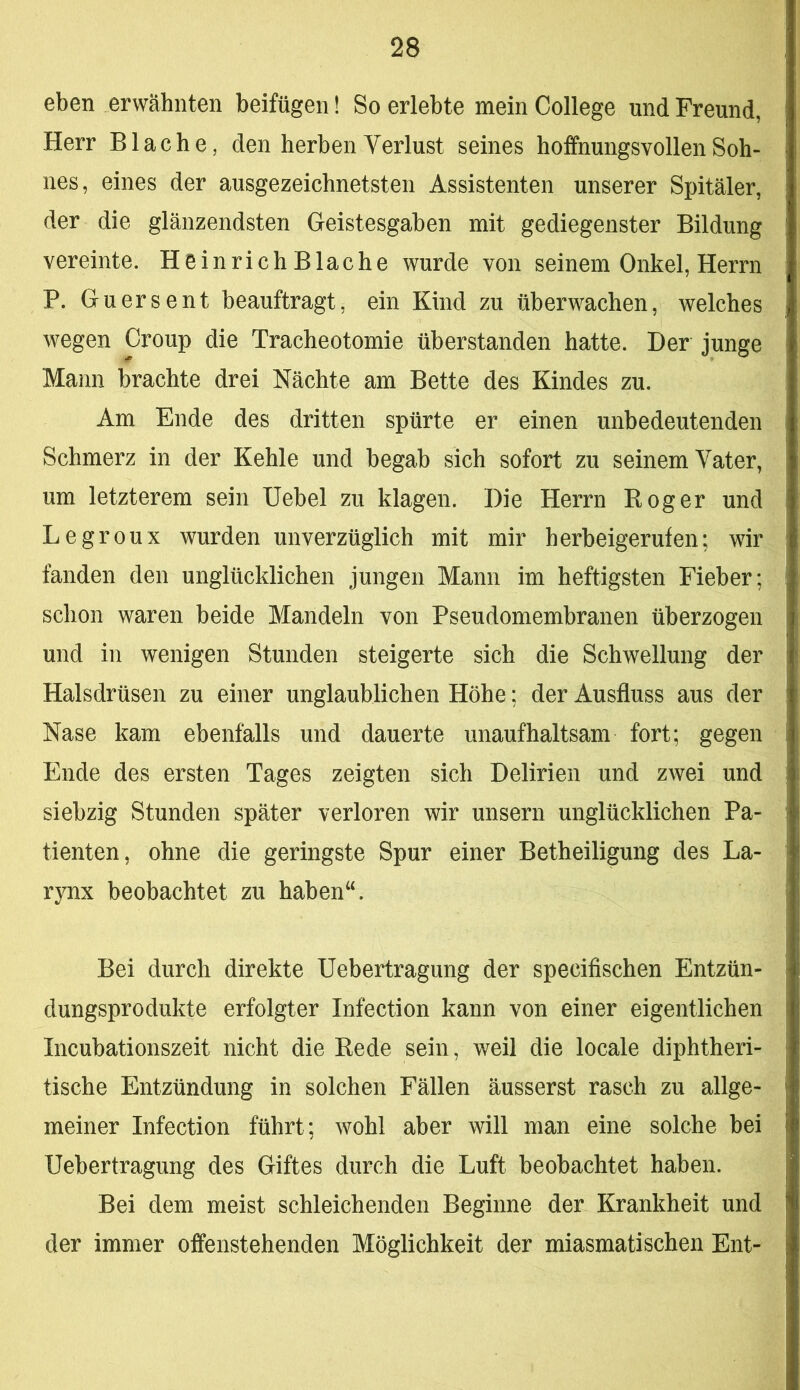 eben erwähnten beifügen! So erlebte mein College und Freund, Herr B lache, den herben Verlust seines hoffnungsvollen Soh- nes, eines der ausgezeichnetsten Assistenten unserer Spitäler, der die glänzendsten Geistesgaben mit gediegenster Bildung vereinte. Heinrich Blache wurde von seinem Onkel, Herrn P. Guersent beauftragt, ein Kind zu überwachen, welches wegen Croup die Tracheotomie überstanden hatte. Der junge Mann brachte drei Nächte am Bette des Kindes zu. Am Ende des dritten spürte er einen unbedeutenden Schmerz in der Kehle und begab sich sofort zu seinem Vater, um letzterem sein Uebel zu klagen. Die Herrn Bog er und Legroux wurden unverzüglich mit mir herbeigerufen; wir fanden den unglücklichen jungen Mann im heftigsten Fieber; schon waren beide Mandeln von Pseudomembranen überzogen und in wenigen Stunden steigerte sich die Schwellung der Halsdrüsen zu einer unglaublichen Höhe; der Ausfluss aus der Nase kam ebenfalls und dauerte unaufhaltsam fort; gegen Ende des ersten Tages zeigten sich Delirien und zwei und siebzig Stunden später verloren wir unsern unglücklichen Pa- tienten, ohne die geringste Spur einer Betheiligung des La- rynx beobachtet zu haben“. Bei durch direkte Uebertragung der specifischen Entzün- dungsprodukte erfolgter Infection kann von einer eigentlichen Incubationszeit nicht die Bede sein, weil die locale diphtheri- tische Entzündung in solchen Fällen äusserst rasch zu allge- meiner Infection führt; wohl aber will man eine solche bei Uebertragung des Giftes durch die Luft beobachtet haben. Bei dem meist schleichenden Beginne der Krankheit und der immer offenstehenden Möglichkeit der miasmatischen Ent-