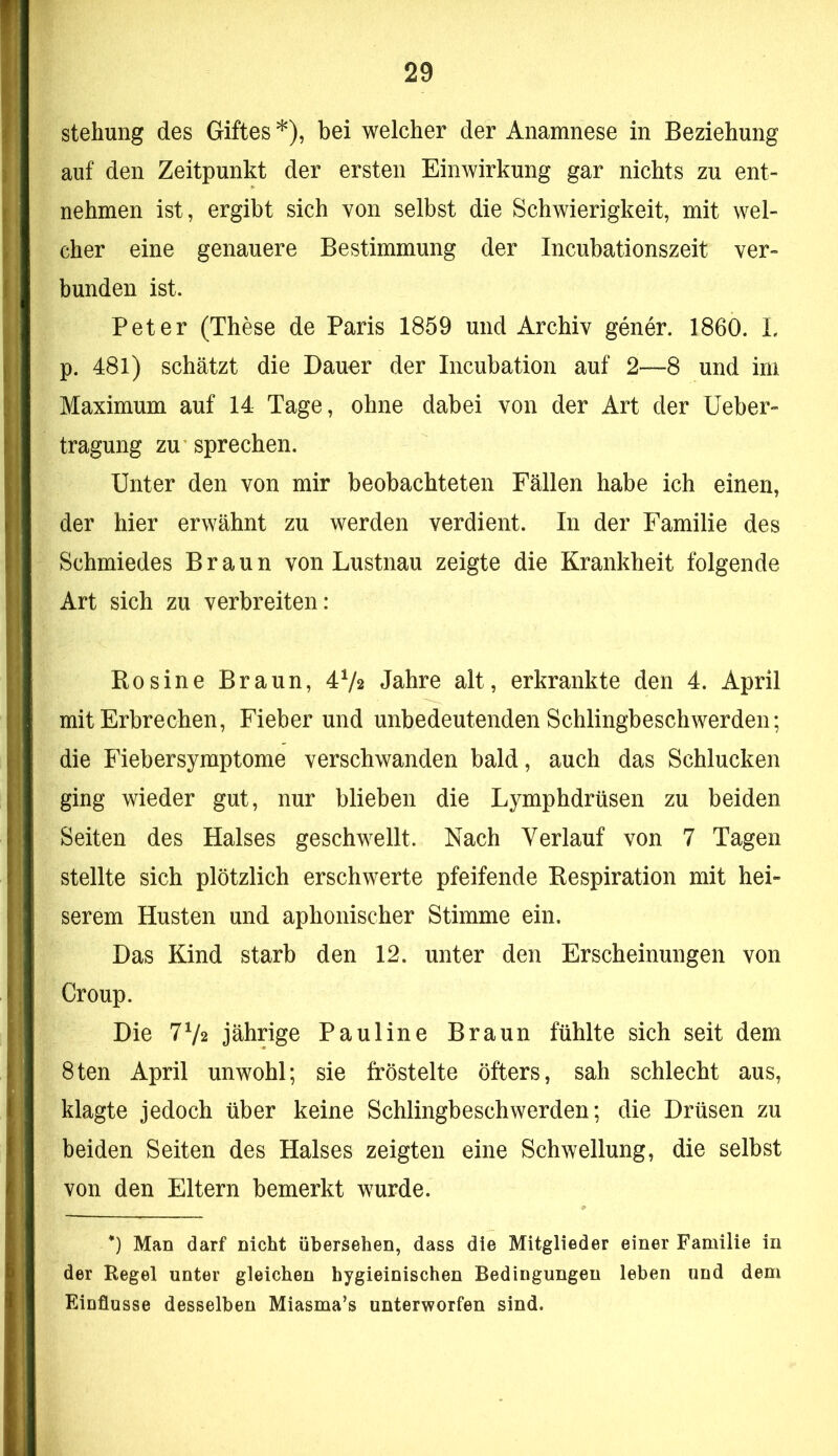 stehung des Giftes *), bei welcher der Anamnese in Beziehung auf den Zeitpunkt der ersten Einwirkung gar nichts zu ent- nehmen ist, ergibt sich von selbst die Schwierigkeit, mit wel- cher eine genauere Bestimmung der Incubationszeit ver- bunden ist. Peter (These de Paris 1859 und Archiv gener. 1860. L p. 481) schätzt die Dauer der Incubation auf 2—8 und im Maximum auf 14 Tage, ohne dabei von der Art der lieber- tragung zu sprechen. Unter den von mir beobachteten Fällen habe ich einen, der hier erwähnt zu werden verdient. In der Familie des Schmiedes Braun von Lustnau zeigte die Krankheit folgende Art sich zu verbreiten: Rosine Braun, 4V2 Jahre alt, erkrankte den 4. April mit Erbrechen, Fieber und unbedeutenden Schlingbeschwerden; die Fiebersymptome verschwanden bald, auch das Schlucken ging wieder gut, nur blieben die Lymphdrüsen zu beiden Seiten des Halses geschwellt. Nach Verlauf von 7 Tagen stellte sich plötzlich erschwerte pfeifende Respiration mit hei- serem Husten und aphonischer Stimme ein. Das Kind starb den 12. unter den Erscheinungen von Croup. Die 7V2 jährige Pauline Braun fühlte sich seit dem 8ten April unwohl; sie fröstelte öfters, sah schlecht aus, klagte jedoch über keine Schlingbeschwerden; die Drüsen zu beiden Seiten des Halses zeigten eine Schwellung, die selbst von den Eltern bemerkt wurde. *) Man darf nicht übersehen, dass die Mitglieder einer Familie in der Regel unter gleichen hygieinischen Bedingungen leben und dem Einflüsse desselben Miasma’s unterworfen sind.