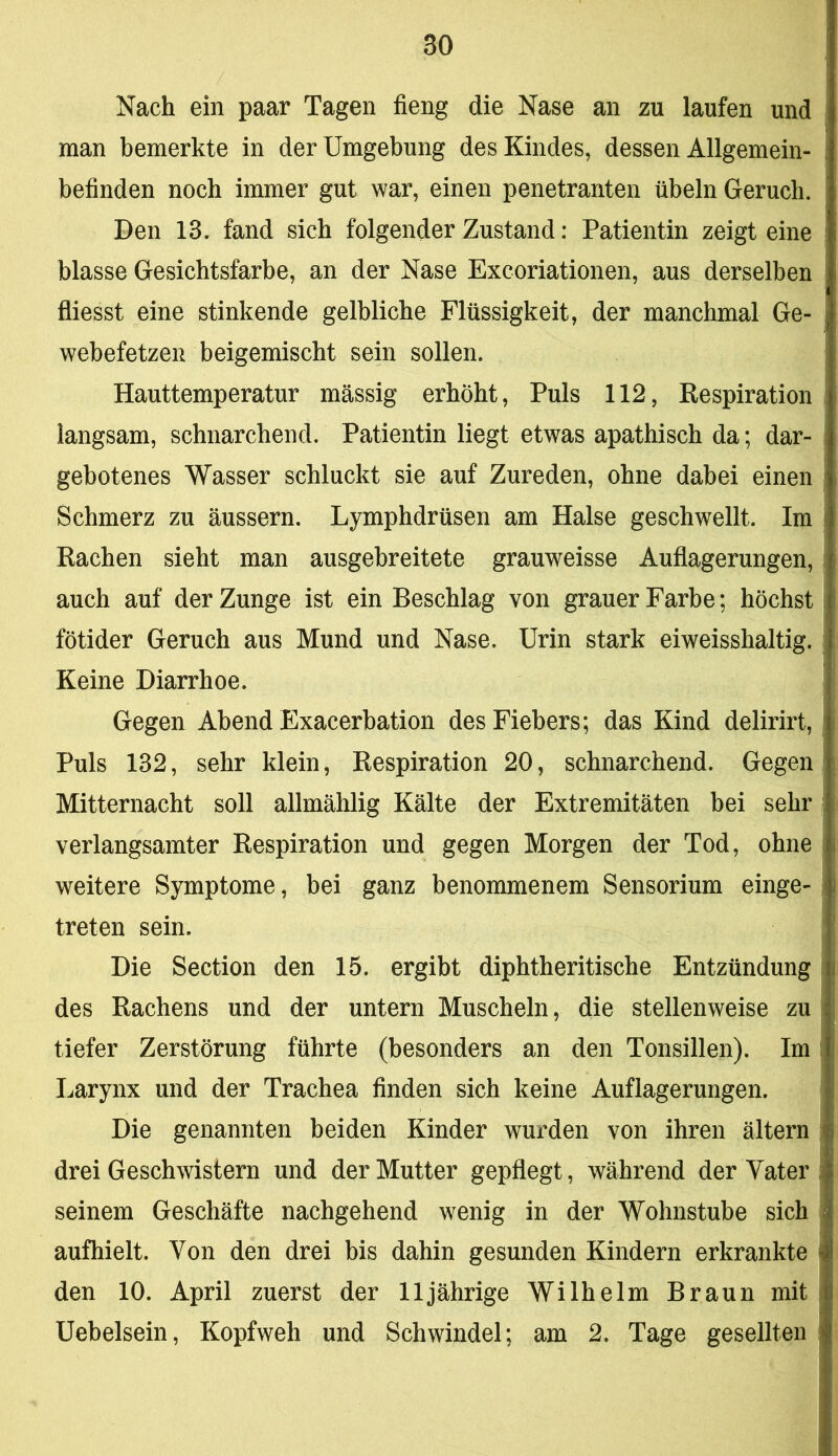 Nach ein paar Tagen fieng die Nase an zu laufen und man bemerkte in der Umgebung des Kindes, dessen Allgemein- befinden noch immer gut war, einen penetranten Übeln Geruch. Den 13. fand sich folgender Zustand: Patientin zeigt eine blasse Gesichtsfarbe, an der Nase Excoriationen, aus derselben fliesst eine stinkende gelbliche Flüssigkeit, der manchmal Ge- webefetzen beigemischt sein sollen. Hauttemperatur mässig erhöht. Puls 112, Respiration langsam, schnarchend. Patientin liegt etwas apathisch da; dar- gebotenes Wasser schluckt sie auf Zureden, ohne dabei einen Schmerz zu äussern. Lymphdrüsen am Halse geschwellt. Im Rachen sieht man ausgebreitete grauweisse Auflagerungen, auch auf der Zunge ist ein Beschlag von grauer Farbe; höchst fötider Geruch aus Mund und Nase. Urin stark eiweisshaltig. Keine Diarrhoe. Gegen Abend Exacerbation des Fiebers; das Kind delirirt. Puls 132, sehr klein, Respiration 20, schnarchend. Gegen Mitternacht soll allmählig Kälte der Extremitäten bei sehr verlangsamter Respiration und gegen Morgen der Tod, ohne weitere Symptome, bei ganz benommenem Sensorium einge- treten sein. Die Section den 15. ergibt diphtheritische Entzündung des Rachens und der untern Muscheln, die stellenweise zu tiefer Zerstörung führte (besonders an den Tonsillen). Im Larynx und der Trachea finden sich keine Auflagerungen. Die genannten beiden Kinder wurden von ihren ältern drei Geschwistern und der Mutter gepflegt, während der Vater seinem Geschäfte nachgehend wenig in der Wohnstube sich aufhielt. Von den drei bis dahin gesunden Kindern erkrankte den 10. April zuerst der 11jährige Wilhelm Braun mit Uebelsein, Kopfweh und Schwindel; am 2. Tage gesellten