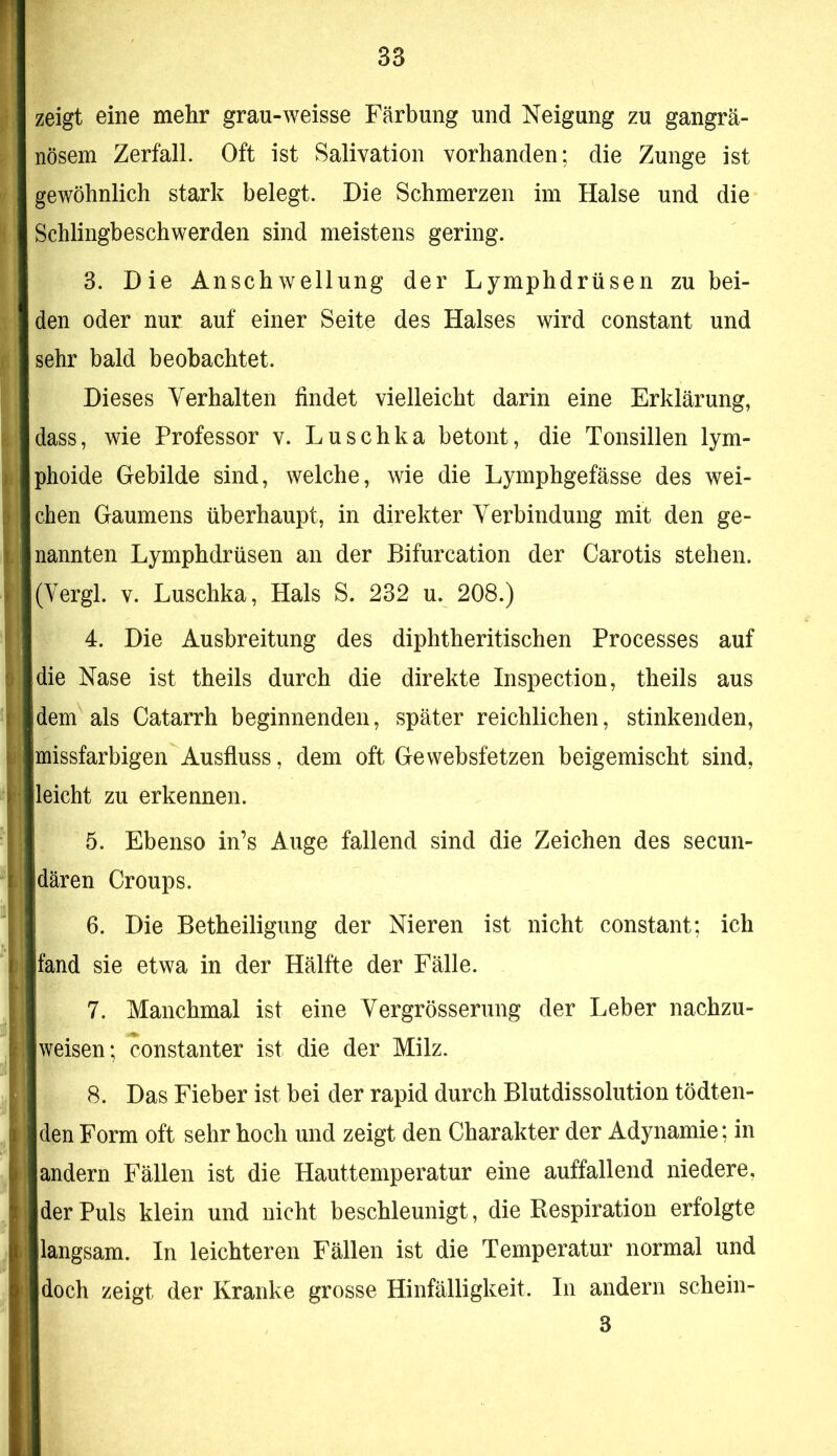 zeigt eine mehr grau-weisse Färbung und Neigung zu gangrä- nösem Zerfall. Oft ist Salivation vorhanden; die Zunge ist gewöhnlich stark belegt. Die Schmerzen im Halse und die Schlingbeschwerden sind meistens gering. 3. Die Anschwellung der Lymphdrüsen zu bei- den oder nur auf einer Seite des Halses wird constant und sehr bald beobachtet. Dieses Verhalten findet vielleicht darin eine Erklärung, dass, wie Professor v. Luschka betont, die Tonsillen lym- phoide Gebilde sind, welche, wie die Lymphgefässe des wei- chen Gaumens überhaupt, in direkter Verbindung mit den ge- nannten Lymphdrüsen an der Bifurcation der Carotis stehen. (Vergl. V. Luschka, Hals S. 232 u. 208.) 4. Die Ausbreitung des diphtheritischen Processes auf die Nase ist theils durch die direkte Inspection, theils aus dem als Catarrh beginnenden, später reichlichen, stinkenden, missfarbigen Ausfluss, dem oft Ge websfetzen beigemischt sind, leicht zu erkennen. 5. Ebenso in’s Auge fallend sind die Zeichen des secun- dären Croups. 6. Die Betheiligung der Nieren ist nicht constant; ich fand sie etwa in der Hälfte der Fälle. 7. Manchmal ist eine Vergrösserung der Leber nachzu- weisen; constanter ist die der Milz. 8. Das Fieber ist bei der rapid durch Blutdissolution tödten- den Form oft sehr hoch und zeigt den Charakter der Adynamie; in andern Fällen ist die Hauttemperatur eine auffallend niedere, der Puls klein und nicht beschleunigt, die Respiration erfolgte langsam. In leichteren Fällen ist die Temperatur normal und doch zeigt der Kranke grosse Hinfälligkeit. In andern schein- 3