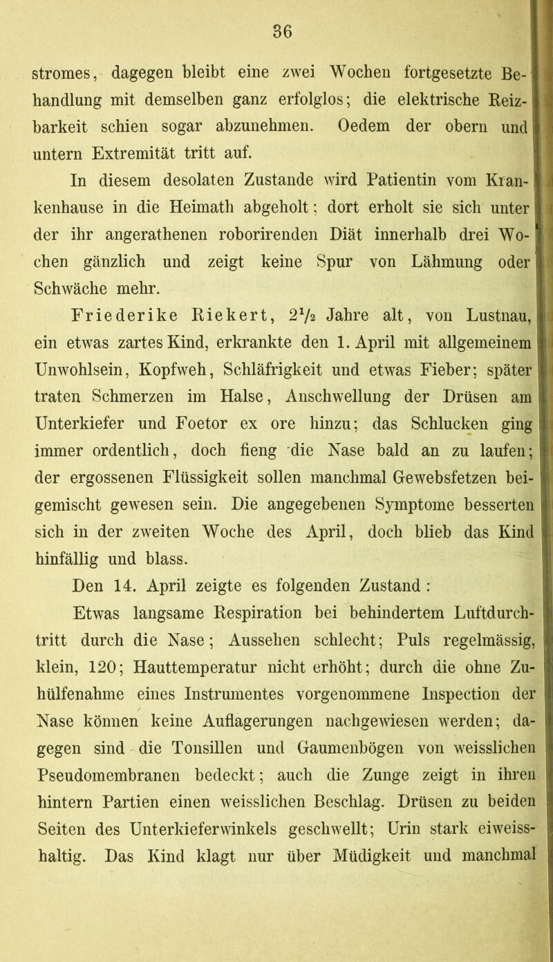 Stromes, dagegen bleibt eine zwei Wochen fortgesetzte Be- handlung mit demselben ganz erfolglos; die elektrische Eeiz- barkeit schien sogar abzunehmen. Oedem der obern und untern Extremität tritt auf. In diesem desolaten Zustande wird Patientin vom Kran- kenhause in die Heimath abgeholt; dort erholt sie sich unter der ihr angerathenen roborirenden Diät innerhalb drei Wo- chen gänzlich und zeigt keine Spur von Lähmung oder Schwäche mehr. Friederike Riekert, 2V2 Jahre alt, von Lustnau, ein etwas zartes Kind, erkrankte den 1. April mit allgemeinem Unwohlsein, Kopfweh, Schläfrigkeit und etwas Fieber; später traten Schmerzen im Halse, Anschwellung der Drüsen am Unterkiefer und Foetor ex ore hinzu; das Schlucken ging immer ordentlich, doch fieng die Nase bald an zu laufen; der ergossenen Flüssigkeit sollen manchmal Gewebsfetzen bei- gemischt gewesen sein. Die angegebenen Symptome besserten sich in der zweiten Woche des April, doch blieb das Kind hinfällig und blass. Den 14. April zeigte es folgenden Zustand : Etwas langsame Respiration bei behindertem Luftdurch- tritt durch die Nase; Aussehen schlecht; Puls regelmässig, klein, 120; Hauttemperatur nicht erhöht; durch die ohne Zu- hülfenahme eines Instrumentes vorgenommene Inspection der Nase können keine Auflagerungen nachgeAviesen werden; da- gegen sind die Tonsillen und Gaumenbögen von weisslichen Pseudomembranen bedeckt; auch die Zunge zeigt in ihren hintern Partien einen weisslichen Beschlag. Drüsen zu beiden Seiten des Unterkieferwinkels geschAvellt; Urin stark eiweiss- haltig. Das Kind klagt nur über Müdigkeit und manchmal