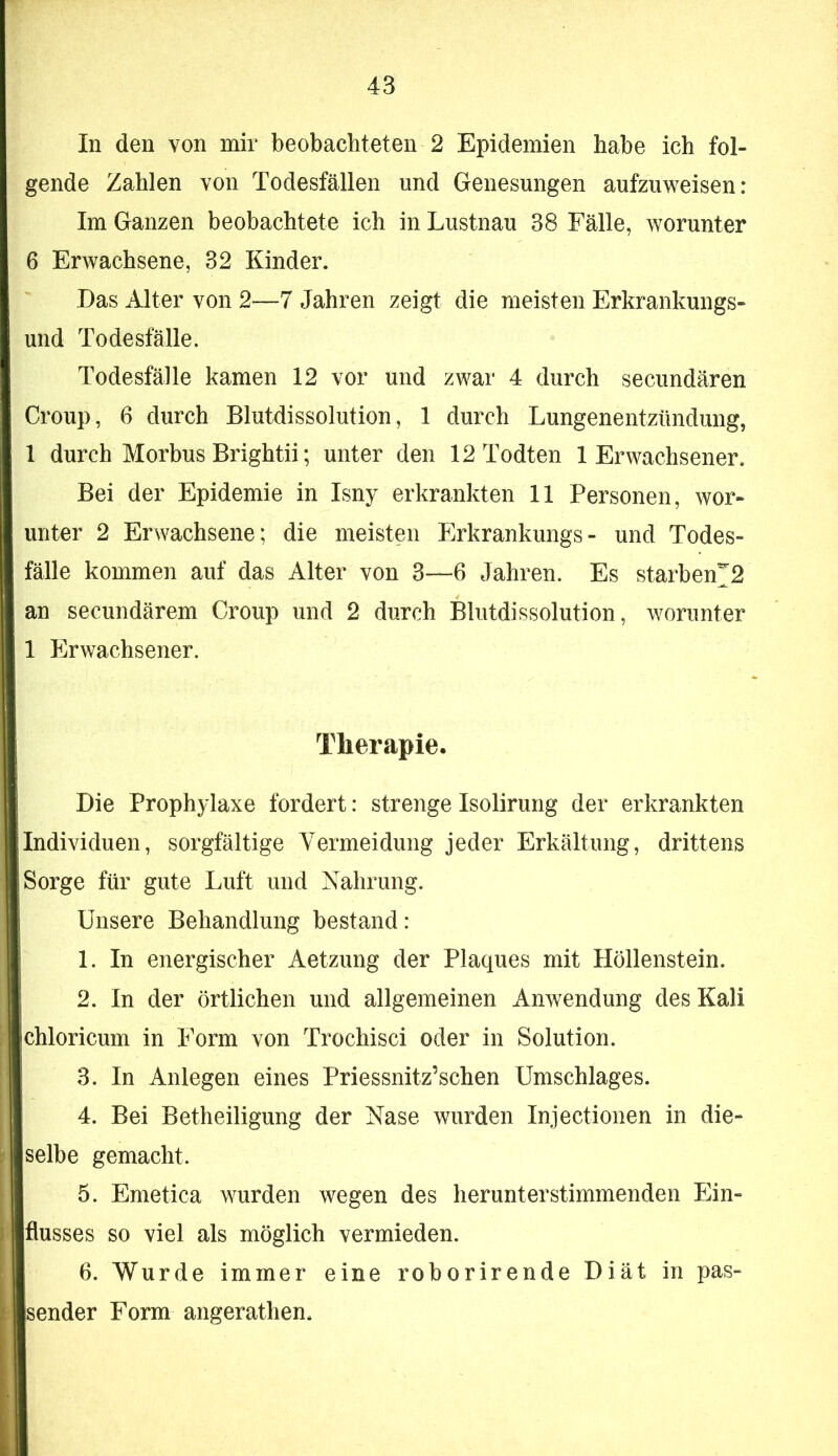 In den von mir beobachteten 2 Epidemien habe ich fol- gende Zahlen von Todesfällen und Genesungen aufzuweisen: Im Ganzen beobachtete ich in Lustnau 38 Fälle, worunter 6 Erwachsene, 32 Kinder. Das Alter von 2—7 Jahren zeigt die meisten Erkrankungs- und Todesfälle. Todesfälle kamen 12 vor und zwar 4 durch secundären Croup, 6 durch Blutdissolution, 1 durch Lungenentzündung, 1 durch Morbus Brightii; unter den 12 Todten 1 Erwachsener. Bei der Epidemie in Isny erkrankten 11 Personen, wor- unter 2 Erwachsene; die meisten Erkrankungs- und Todes- fälle kommen auf das Alter von 3—6 Jahren. Es starben^2 an secundärem Croup und 2 durch Blutdissolution, worunter 1 Erwachsener. Therapie. Die Prophylaxe fordert: strenge Isolirung der erkrankten Individuen, sorgfältige Vermeidung jeder Erkältung, drittens Sorge für gute Luft und Nahrung. Unsere Behandlung bestand: 1. In energischer Aetzung der Plaques mit Höllenstein. 2. In der örtlichen und allgemeinen Anwendung des Kali chloricum in Form von Trochisci oder in Solution. 3. In Anlegen eines Priessnitz’schen Umschlages. 4. Bei Betheiligung der Nase wurden Injectionen in die- selbe gemacht. 5. Emetica wurden wegen des herunterstimmenden Ein- flusses so viel als möglich vermieden. 6. Wurde immer eine roborirende Diät in pas- sender Form angerathen.