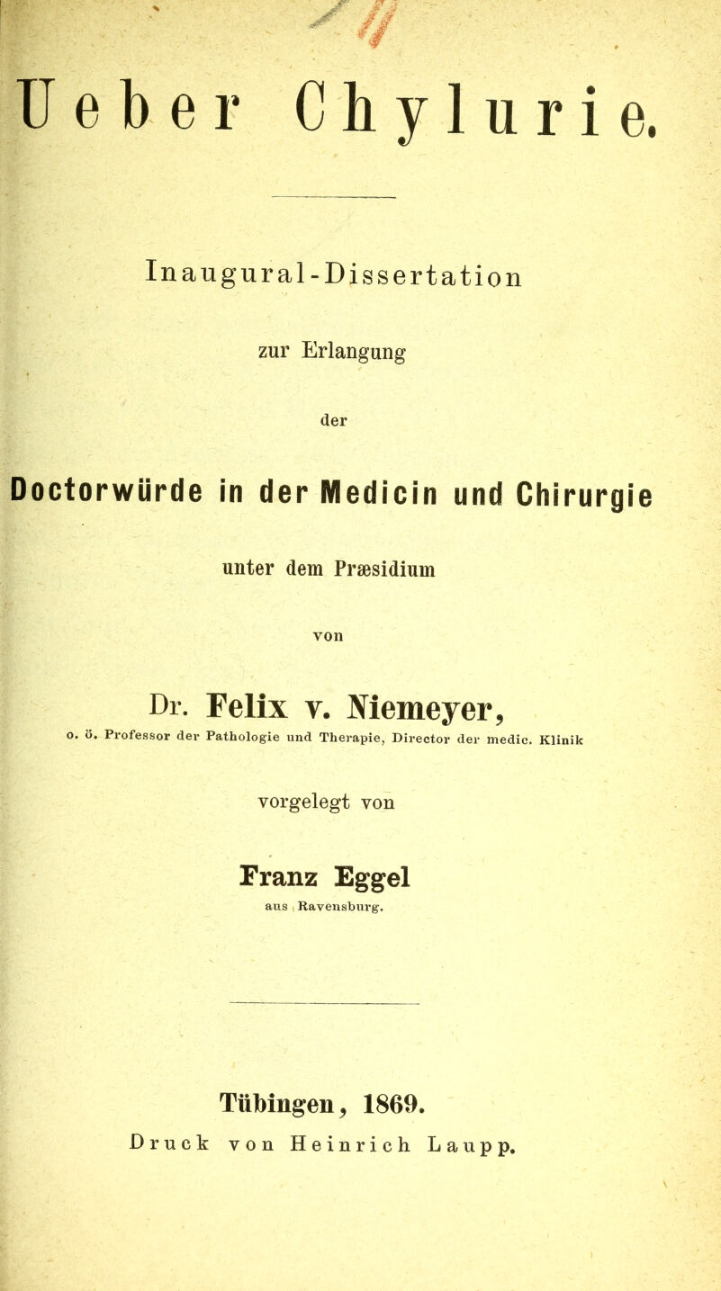 Ueber Cbylurie. In augural-Dissertation zur Erlangung der Doctorwürde in der Medicin und Chirurgie unter dem Praesidium von Dr. Felix V. JViemeyer, o. ö. Professor der Pathologie und Therapie, Director der medie. Klinik vorgelegt von Franz Eggel aus I Ravensburg. Tübingen, 1869. Druck von Heinrich Lau pp.