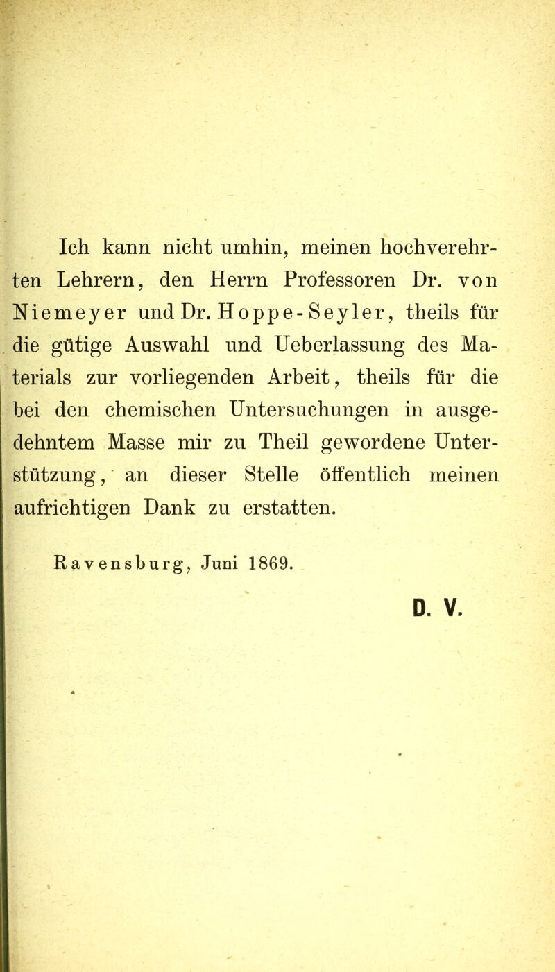 Ich kann nicht umhin, meinen hochverehr- ten Lehrern, den Herrn Professoren Dr. von Niemeyer und Dr. Hoppe-Seyler, theils für die gütige Auswahl und Ueberlassung des Ma- terials zur vorliegenden Arbeit, theils für die bei den chemischen Untersuchungen in ausge- dehntem Masse mir zu Theil gewordene Unter- stützung , an dieser Stelle öffentlich meinen aufrichtigen Dank zu erstatten. Ravensburg, Juni 1869. D. V.