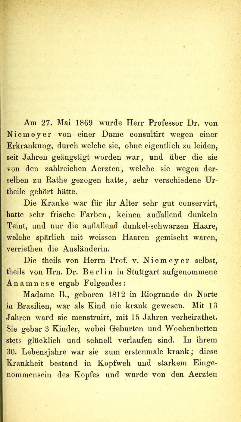 Am 27. Mai 1869 wurde Herr Professor Dr. von Niemeyer von einer Dame consultirt wegen einer Erkrankung, durch welche sie, ohne eigentlich zu leiden, seit Jahren geängstigt worden war, und über die sie von den zahlreichen Aerzten, welche sie wegen der- selben zu Rathe gezogen hatte, sehr verschiedene Ur- theile gehört hätte. Die Kranke war für ihr Alter sehr gut conservirt, hatte sehr frische Farben, keinen auffallend dunkeln Teint, und nur die aufiallend dunkel-schwarzen Haare, welche spärlich mit weissen Haaren gemischt waren, verriethen die Ausländerin. Die theils von Herrn Prof. v. Niemeyer selbst, theils von Hrn. Dr. Berlin in Stuttgart aufgenommene Anamnese ergab Folgendes: Madame B., geboren 1812 in Riogrande do Norte in Brasilien, war als Kind nie krank gewesen. Mit 13 Jahren ward sie menstruirt, mit 15 Jahren verheirathet. Sie gebar 3 Kinder, wobei Geburten und Wochenbetten stets glücklich und schnell verlaufen sind. In ihrem 30. Lebensjahre war sie zum erstenmale krank; diese Krankheit bestand in Kopfweh und s-tarkem Einge- nommensein des Kopfes und wurde von den Aerzten